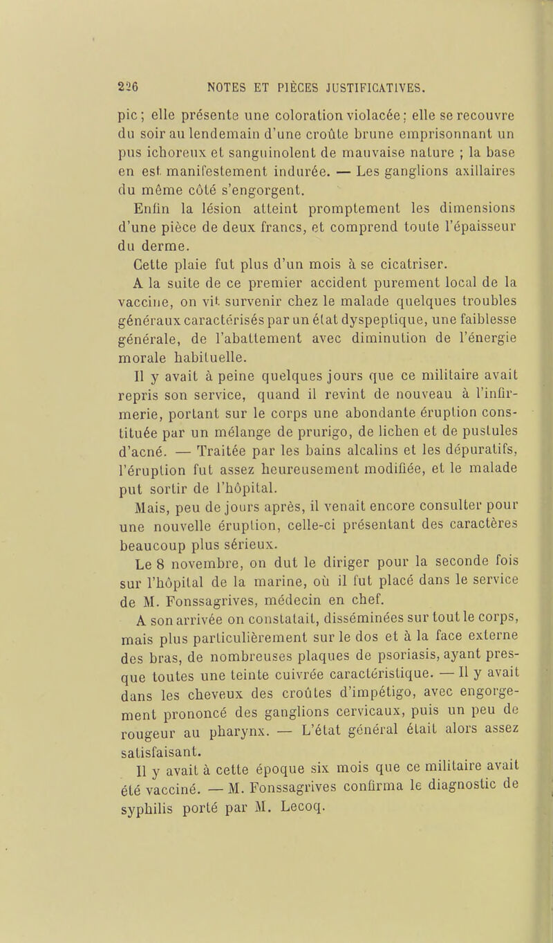pic; elle présente une coloration violacée ; elle se recouvre du soir au lendemain d'une croûte brune emprisonnant un pus ichoreux et sanguinolent de mauvaise nature ; la base en est manifestement indurée. — Les ganglions axillaires du même côté s'engorgent. Enfin la lésion atteint promptement les dimensions d'une pièce de deux francs, et comprend toute l'épaisseur du derme. Cette plaie fut plus d'un mois à se cicatriser. A la suite de ce premier accident purement local de la vaccine, on vit survenir chez le malade quelques troubles généraux caractérisés par un élat dyspeptique, une faiblesse générale, de l'abattement avec diminution de l'énergie morale habituelle. Il y avait à peine quelques jours que ce militaire avait repris son service, quand il revint de nouveau à l'inûr- merie, portant sur le corps une abondante éruption cons- tituée par un mélange de prurigo, de lichen et de pustules d'acné. — Traitée par les bains alcalins et les dépuratifs, l'éruption fut assez heureusement modifiée, et le malade put sortir de l'hôpital. Mais, peu de jours après, il venait encore consulter pour une nouvelle éruption, celle-ci présentant des caractères beaucoup plus sérieux. Le 8 novembre, on dut le diriger pour la seconde fois sur l'hôpital de la marine, oîi il fut placé dans le service de M. Fonssagrives, médecin en chef. A son arrivée on constatait, disséminées sur tout le corps, mais plus particulièrement sur le dos et à la face externe des bras, de nombreuses plaques de psoriasis, ayant pres- que toutes une teinte cuivrée caractéristique. — Il y avait dans les cheveux des croûtes d'impétigo, avec engorge- ment prononcé des ganglions cervicaux, puis un peu de rougeur au pharynx. — L'état général était alors assez satisfaisant. Il y avait à cette époque six mois que ce militaire avait été vacciné. — M. Fonssagrives confirma le diagnostic de syphilis porté par M, Lecoq.