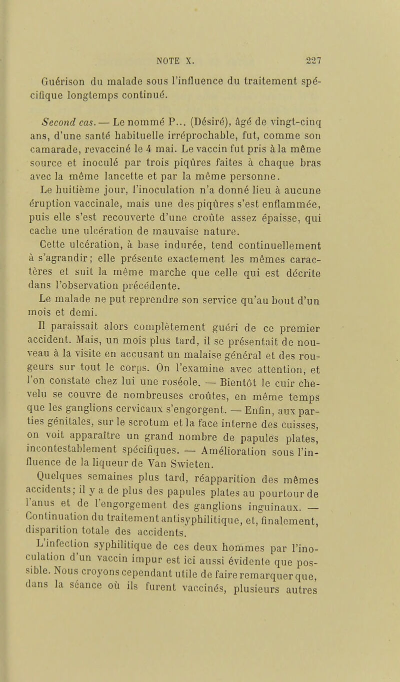 Guérison du malade sous l'influence du traitement spé- cifique longtemps continué. Second cas. — Le nommé P... (Désiré), âgé de vingt-cinq ans, d'une santé habituelle irréprochable, fut, comme son camarade, revacciné le 4 mai. Le vaccin fut pris à la même source et inoculé par trois piqûres faites à chaque bras avec la même lancette et par la même personne. Le huitième jour, l'inoculation n'a donné lieu à aucune éruption vaccinale, mais une des piqûres s'est enflammée, puis elle s'est recouverte d'une croûte assez épaisse, qui cache une ulcération de mauvaise nature. Cette ulcération, à base indurée, tend continuellement à s'agrandir; elle présente exactement les mêmes carac- tères et suit la même marche que celle qui est décrite dans l'observation précédente. Le malade ne put reprendre son service qu'au bout d'un mois et demi. Il paraissait alors complètement guéri de ce premier accident. Mais, un mois plus tard, il se présentait de nou- veau à la visite en accusant un malaise général et des rou- geurs sur tout le corps. On l'examine avec attention, et l'on constate chez lui une roséole. — Bientôt le cuir che- velu se couvre de nombreuses croûtes, en même temps que les ganglions cervicaux s'engorgent. — Enfin, aux par- ties génitales, sur le scrotum et la face interne des cuisses, on voit apparaître un grand nombre de papules plates, incontestablement spécifiques. — AméHoration sous l'in- fluence de la liqueur de Van Swieten. Quelques semaines plus tard, réapparition des mômes accidents; il y a de plus des papules plates au pourtour de l'anus et de l'engorgement des ganglions inguinaux. — Continuation du traitement antisyphilitique, et, finalement, disparition totale des accidents. L'infection syphilitique de ces deux hommes par l'ino- culation d'un vaccin impur est ici aussi évidente que pos- sible. Nous croyons cependant utile de faire remarquer que, dans la séance où ils furent vaccinés, plusieurs autres