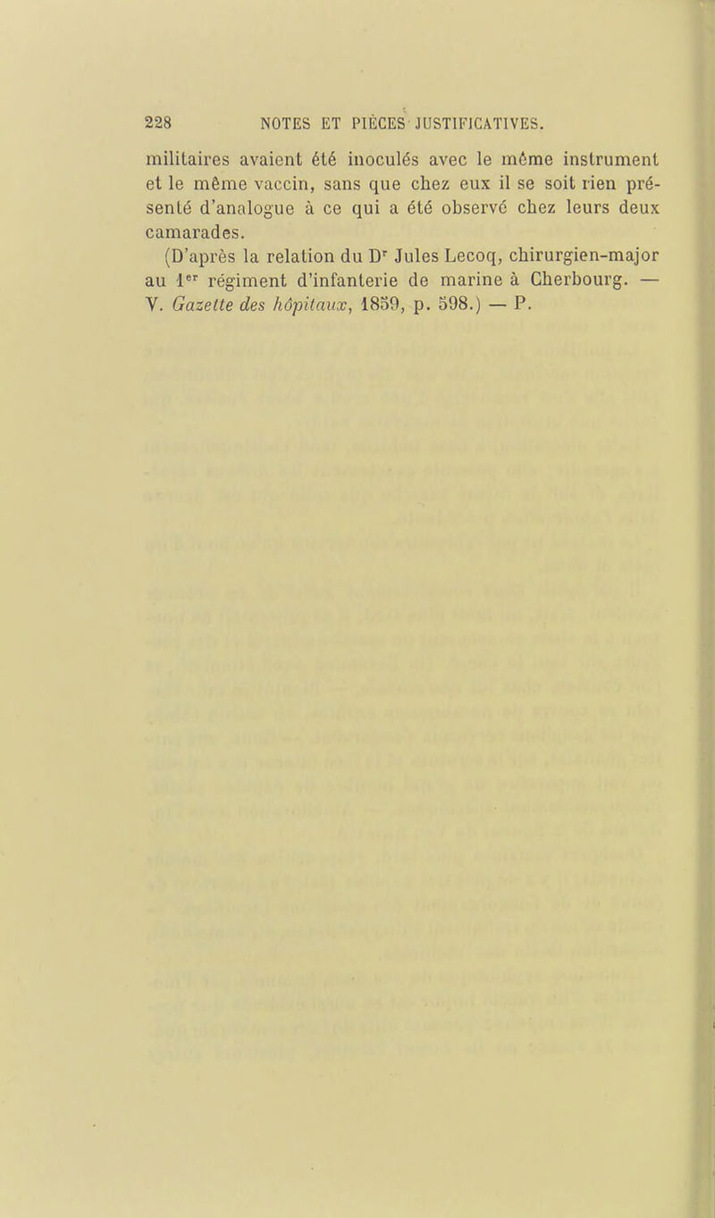 militaires avaient été inoculés avec le même instrument et le même vaccin, sans que chez eux il se soit rien pré- senté d'analogue à ce qui a été observé chez leurs deux camarades. (D'après la relation du D'' Jules Lecoq, chirurgien-major au 1*' régiment d'infanterie de marine à Cherbourg. — V. Gazette des hôpitaux, 1859, p. 598.) — P.