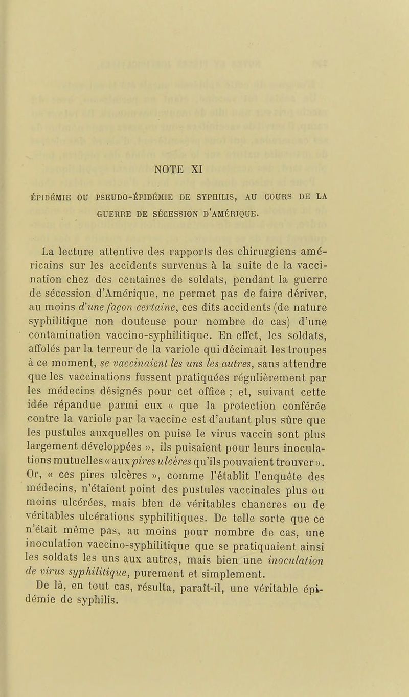 ÉPIDÉMIE OU PSEUDO-ÉPIDÉMIE DE SYPHILIS, AU COURS DE LA GUERRE DE SÉCESSION DAMÉRIQUE. La lecture attentive des rapports des chirurgiens amé- ricains sur les accidents survenus à la suite de la vacci- nation chez des centaines de soldats, pendant la guerre de sécession d'Amérique, ne permet pas de faire dériver, au moins d'une façon certaine, ces dits accidents (de nature syphilitique non douteuse pour nombre de cas) d'une contamination vaccino-syphilitique. En effet, les soldats, affolés parla terreur de la variole qui décimait les troupes à ce moment, se vaccinaient les uns les autres, sans attendre que les vaccinations fussent pratiquées régulièrement par les médecins désignés pour cet office ; et, suivant cette idée répandue parmi eux « que la protection conférée contre la variole par la vaccine est d'autant plus sûre que les pustules auxquelles on puise le virus vaccin sont plus largement développées », ils puisaient pour leurs inocula- tions mutuelles « aux/jim ulcères qu'ils pouvaient trouver ». Or, « ces pires ulcères », comme l'établit l'enquête des médecins, n'étaient point des pustules vaccinales plus ou moins ulcérées, mais bien de véritables chancres ou de véritables ulcérations syphilitiques. De telle sorte que ce n'était même pas, au moins pour nombre de cas, une inoculation vaccino-syphilitique que se pratiquaient ainsi les soldats les uns aux autres, mais bien une inoculation de virus syphilitique, purement et simplement. De là, en tout cas, résulta, paraît-il, une véritable épi- démie de syphilis.