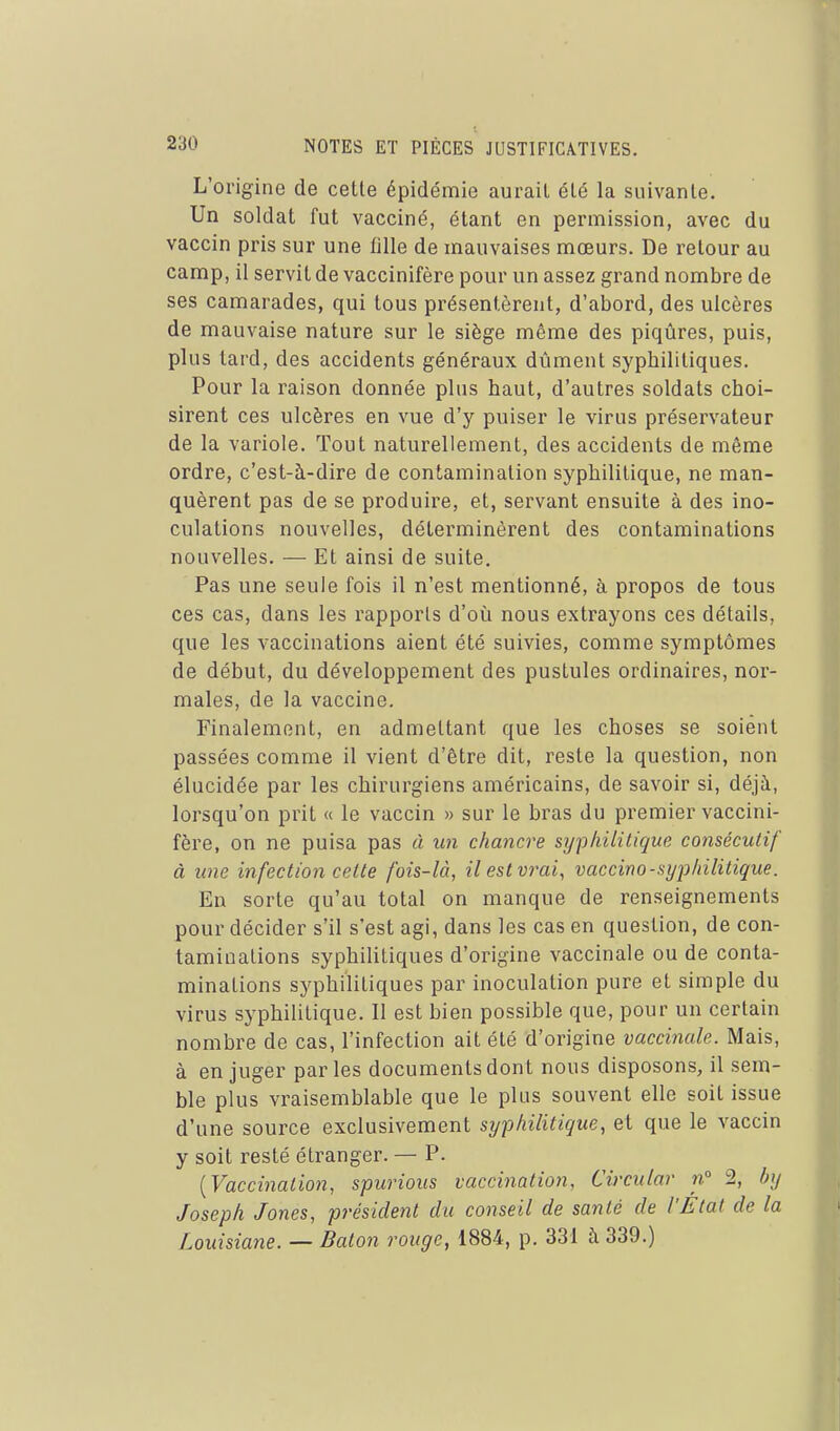 L'origine de cette épidémie aurait été la suivante. Un soldat fut vacciné, étant en permission, avec du vaccin pris sur une fille de mauvaises mœurs. De retour au camp, il servit de vaccinifère pour un assez grand nombre de ses camarades, qui tous présentèrent, d'abord, des ulcères de mauvaise nature sur le siège même des piqûres, puis, plus tard, des accidents généraux dûment syphilitiques. Pour la raison donnée plus haut, d'autres soldats choi- sirent ces ulcères en vue d'y puiser le virus préservateur de la variole. Tout naturellement, des accidents de même ordre, c'est-à-dire de contamination syphilitique, ne man- quèrent pas de se produii'e, et, servant ensuite à des ino- culations nouvelles, déterminèrent des contaminations nouvelles. — Et ainsi de suite. Pas une seule fois il n'est mentionné, à propos de tous ces cas, dans les rapports d'où nous extrayons ces détails, que les vaccinations aient été suivies, comme symptômes de début, du développement des pustules ordinaires, nor- males, de la vaccine. Finalement, en admettant que les choses se soient passées comme il vient d'être dit, reste la question, non élucidée par les chirurgiens américains, de savoir si, déjà, lorsqu'on prit « le vaccin » sur le bras du premier vaccini- fère, on ne puisa pas à un chancre syphilitique consécutif à une infection cette fois-là, ilestvrai^ vaccino-syphilitique. En sorte qu'au total on manque de renseignements pour décider s'il s'est agi, dans les cas en question, de con- taminations syphilitiques d'origine vaccinale ou de conta- minations syphilitiques par inoculation pure et simple du virus syphilitique. Il est bien possible que, pour un certain nombre de cas, l'infection ait été d'origine vaccinale. Mais, à en juger parles documents dont nous disposons, il sem- ble plus vraisemblable que le plus souvent elle soit issue d'une source exclusivement syphilitique, et que le vaccin y soit resté étranger. — P. {Vaccination, spurious vaccination. Circulai' n 2, by Joseph Jones, président du conseil de santé de l'Etat de la Louisiane. — Bâton rouge, 1884, p. 331 à 339.)