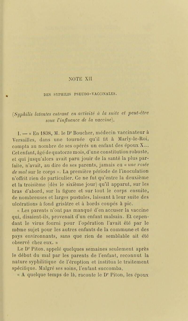 DES SYPHILIS PSEUDO-VACCINALES. [Syphilis latentes entrant en activité à la suite et peut-être sous rinfluence de la vaccine). I. _ « En 1838, M. le C Boucher, médecin vaccinateur à Versailles, dans une tournée qu'il fit à Marly-le-Roi, compta au nombre de ses opérés un enfant des époux X... Getenfant, âgé dequatorze mois, d'une constitution robuste, et qui jusqu'alors avait paru jouir de la santé la plus par- faite, n'avait, au dire de ses parents, jamais eu uune rosée de mal snr le corps ». La première période de l'inoculation n'ofTrit rien de particulier. Ce ne fut qu'entre la deuxième et la troisième (dès le sixième jour) qu'il apparut, sur les bras d'abord, sur la figure et sur tout le corps ensuite, de nombreuses et larges pustules, laissant à leur suite des ulcérations à fond grisâtre et à bords coupés à pic. « Les parents n'ont pas manqué d'en accuser la vaccine qui, disaient-ils, provenait d'un enfant malsain. Et cepen- dant le virus fourni pour l'opération l'avait été par le même sujet pour les autres enfants de la commune et des pays environnants, sans que rien de semblable ait été observé chez eux. » Le D'Piton, appelé quelques semaines seulement après le début du mal par les parents de l'enfant, reconnut la nature syphilitique de l'éruption et institua le traitement spéciQque. Malgré ses soins, l'enfant succomba. « A quelque temps de là, raconte le D^ Piton, les époux