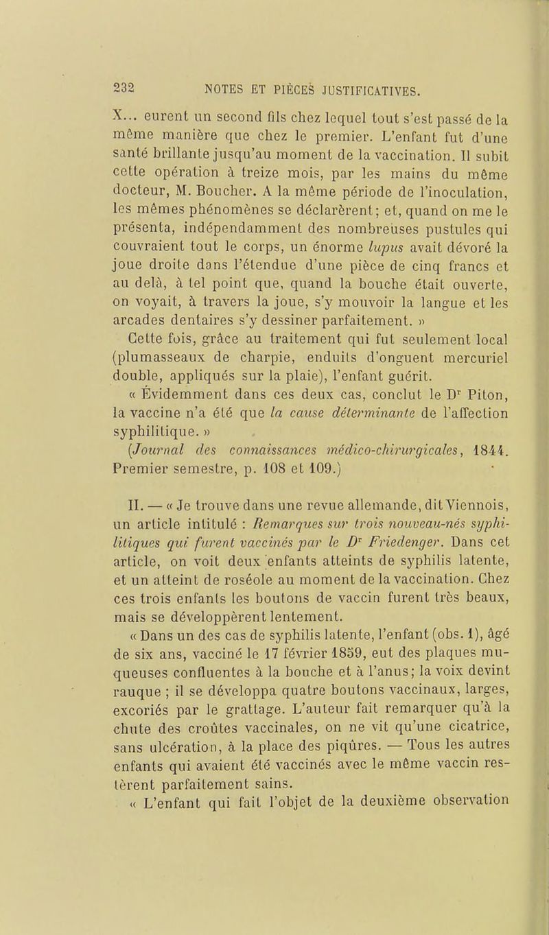 X... eurent un second fils chez lequel tout s'est passé de la môme manière que chez le premier. L'enfant fut d'une santé brillante jusqu'au moment de la vaccination. 11 subit cette opération à treize mois, par les mains du môme docteur, M. Boucher. A la môme période de l'inoculation, les mêmes phénomènes se déclarèrent; et, quand on me le présenta, indépendamment des nombreuses pustules qui couvraient tout le corps, un énorme lupus avait dévoré la joue droite dans l'étendue d'une pièce de cinq francs et au delà, à tel point que, quand la bouche était ouverte, on voyait, à travers la joue, s'y mouvoir la langue et les arcades dentaires s'y dessiner parfaitement. « Cette fois, grâce au traitement qui fut seulement local (plumasseaux de charpie, enduits d'onguent mercuriel double, appliqués sur la plaie), l'enfant guérit. « Évidemment dans ces deux cas, conclut le D' Piton, la vaccine n'a été que la cause délerminanle de l'affection syphilitique. » [Journal des connaissances médico-chhnirgicales, 1844. Premier semestre, p. 108 et 109.) II. — « Je trouve dans une revue allemande, dit Viennois, un article intitulé : Remarques sur trois nouveau-nés syphi- litiques qui furent vaccinés par le Friedenger. Dans cet article, on voit deux enfants atteints de syphilis latente, et un atteint de roséole au moment de la vaccination. Chez ces trois enfants les boulons de vaccin furent très beaux, mais se développèrent lentement. « Dans un des cas de syphilis latente, l'enfant (obs. 1), âgé de six ans, vacciné le 17 février 1859, eut des plaques mu- queuses confluentes à la bouche et à l'anus; la voix devint rauque ; il se développa quatre boutons vaccinaux, larges, excoriés par le grattage. L'auteur fait remarquer qu'à la chute des croûtes vaccinales, on ne vit qu'une cicatrice, sans ulcération, à la place des piqûres. — Tous les autres enfants qui avaient été vaccinés avec le même vaccin res- tèrent parfaitement sains. « L'enfant qui fait l'objet de la deuxième observation