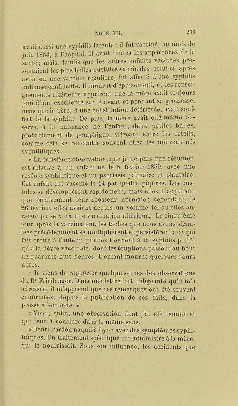 avait aussi une syphilis latente ; il fut vacciné, au mois de juin 1853, à l'bôpilal. Il avait toutes les apparences de la santé; mais, tandis que les autres enfants vaccinés pré- sentaient les plus belles pustules vaccinales, celui-ci, après avoir eu une vaccine régulière, fut affecté d'une syphilis huileuse confluente. Il mourut d'épuisement, et les rensei- gnements ultérieurs apprirent que la mère avait toujours joui d'une excellente santé avant et pendant sa grossesse, mais que le père, d'une constitution détériorée, avait souf- fert de la syphilis. De plus, la mère avait elle-même ob- servé, à la naissance de l'enfant, deux petites bulles, probablement de pemphigus, siégeant entre les orteils, comme cela se rencontre souvent chez les nouveau-nés syphilitiques. « La troisième observation, que je ne puis que résumer, est relative à un enfant né le 8 février 18S9, avec une roséole syphilitique et un psoriasis palmaire et plantaire. Cet enfant fut vacciné le 14 par quatre piqûres. Les pus- tules se développèrent rapidement, mais elles n'acquirent que tardivement leur grosseur normale ; cependant, le 28 février, elles avaient acquis un volume tel qu'elles au- raient pu servir à une vaccination ultérieure. Le cinquième jour après la vaccination, les taches que nous avons signa- lées précédemment se multiplièrent et persistèrent ; ce qui fait croire à l'auteur qu'elles tiennent à la syphilis plutôt qu'à la fièvre vaccinale, dont les éruptions passent au bout de quarante-huit heures. L'enfant mourut quelques jours après. « Je viens de rapporter quelques-unes des observations duD Friedenger. Dans une lettre fort obligeante qu'il m'a adressée, il m'apprend que ces remarques ont été souvent confirmées, depuis la publication de ces faits, dans la presse allemande. » « Voici, enOn, une observation dont j'ai été témoin et qui tend à conclure dans le môme sens. « Henri Pardon naquit à Lyon avec des symptômes syphi- litiques. Un traitement spécifique fut administré à la mère, qui le nourrissait. Sous son influence, les accidents que