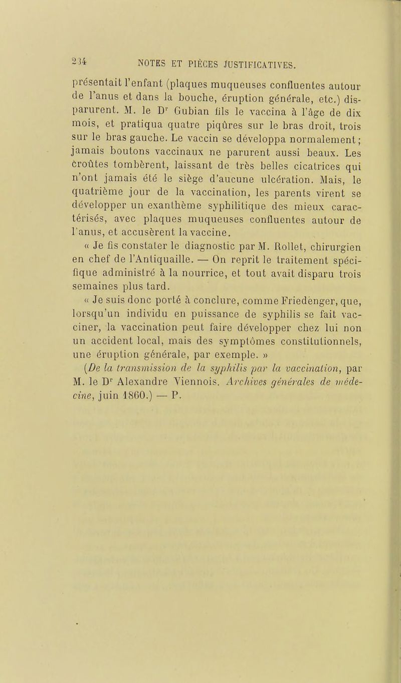 présentait l'enfant (plaques muqueuses confluentes autour de Tanus et dans la bouche, éruption générale, etc.) dis- parurent. M. le D' Gubian lils le vaccina à l'âge de dix mois, et pratiqua quatre piqûres sur le bras droit, trois sur le bras gauche. Le vaccin se développa normalement; jamais boutons vaccinaux ne parurent aussi beaux. Les ôroûtes tombèrent, laissant de très belles cicatrices qui n'ont jamais été le siège d'aucune ulcération. Mais, le quatrième jour de la vaccination, les parents virent se développer un exanthème syphilitique des mieux carac- térisés, avec plaques muqueuses confluentes autour de l'anus, et accusèrent la vaccine. « Je fis constater le diagnostic par M. RoUet, chirurgien en chef de l'Antiquaille. — On reprit le traitement spéci- fique administré à la nourrice, et tout avait disparu trois semaines plus tard. « Je suis donc porté ;\ conclure, comme Friedènger, que, lorsqu'un individu en puissance de syphilis se fait vac- ciner, la vaccination peut faire développer chez lui non un accident local, mais des symptômes constitutionnels, une éruption générale, par exemple. » [De la U'ansmission de la syphilis par la vaccinalion, par M. le D Alexandre Viennois. Archives générales de méde- cine, juin 1860.) — P.