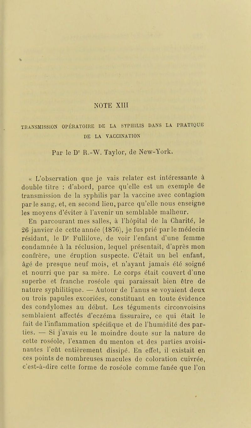 TRANSMISSION OPÉRATOIRE DE LA SYPHILIS DANS LA PRATIQUE DE LA VACCINATION Par le D'' R.-W. Taylor, de New-York. « L'observation que je vais relater est intéressante à double tilre : d'abord, parce qu'elle est un exemple de transmission de la syphilis par la vaccine avec contagion parle sang, et, en second lieu,parce qu'elle nous enseigne les moyens d'éviter à l'avenir un semblable malheur. En parcourant mes salles, à l'hôpital de la Charité, le 26 janvier de cette année (1876), je fus prié par le médecin résidant, le D^ FuUilove, de voir l'enfant d'une femme condamnée à la réclusion, lequel présentait, d'après mon confrère, une éruption suspecte. C'était un bel enfant, âgé de presque neuf mois, et n'ayant jamais été soigné et nourri que par sa mère. Le corps était couvert d'une superbe et franche roséole qui paraissait bien être de nature syphilitique. — Autour de l'anus se voyaient deux ou trois papules excoriées, constituant en toute évidence des condylomes au début. Les téguments circonvoisins semblaient affeclés d'eczéma fissuraire, ce qui était le fait de l'inflammation spéciûque et de l'humidité des par- lies. — Si j'avais eu le moindre doute sur la nature de celte roséole, l'examen du menlon et des parlies avoisi- nantes l'eût entièrement dissipé. En effet, il existait en ces points de nombreuses macules de coloration cuivrée, c'esl-à-dire celte forme de roséole comme fanée que l'on