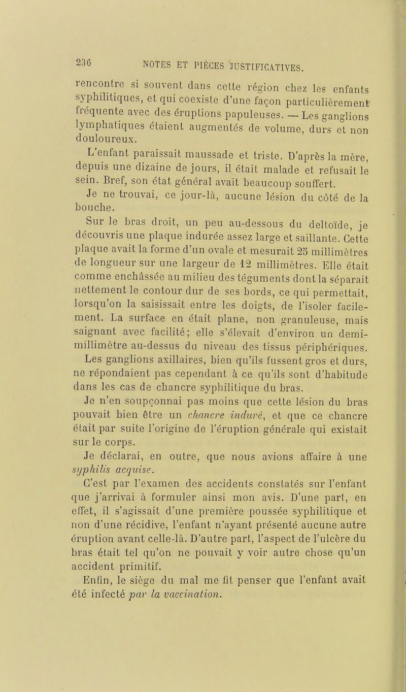 rencontre si souvent dans celte région chez les enfants syphilitiques, et qui coexiste d'une façon particulièrement fréquente avec des éruptions papuleuses. — Les ganglions lymphatiques étaient augmentés de volume, durs et non douloureux. L'enfant paraissait maussade et triste. D'après la mère, depuis une dizaine de jours, il était malade et refusait lé sein. Bref, son état général avait beaucoup souffert. Je ne trouvai, ce jour-là, aucune lésion du côté de la bouche. Sur le bras droit, un peu au-dessous du deltoïde, je découvris une plaque indurée assez large et saillante. Cette plaque avait la forme d'un ovale et mesurait 23 millimètres de longueur sur une largeur de 12 millimètres. Elle était comme enchâssée au milieu des téguments dont la séparait nettement le contour dur de ses bords, ce qui permettait, lorsqu'on la saisissait entre les doigts, de l'isoler facile- ment. La surface en était plane, non granuleuse, mais saignant avec facilité; elle s'élevait d'environ un demi- millimètre au-dessus du niveau des tissus périphériques. Les ganglions axillaires, bien qu'ils fussent gros et durs, ne répondaient pas cependant à ce qu'ils sont d'habitude dans les cas de chancre syphilitique du bras. Je n'en soupçonnai pas moins que cette lésion du bras pouvait bien être un chancre induré, et que ce chancre était par suite l'origine de l'éruption générale qui existait sur le corps. Je déclarai, en outre, que nous avions affaire à une syphilis acquise. C'est par l'examen des accidents constatés sur l'enfant que j'arrivai à formuler ainsi mon avis. D'une part, en effet, il s'agissait d'une première poussée syphilitique et non d'une récidive, l'enfant n'ayant présenté aucune autre éruption avant celle-là. D'autre part, l'aspect de l'ulcère du bras était tel qu'on ne pouvait y voir autre chose qu'un accident primitif. Enfin, le siège du mal me fit penser que l'enfant avait été infecté par la vaccination.