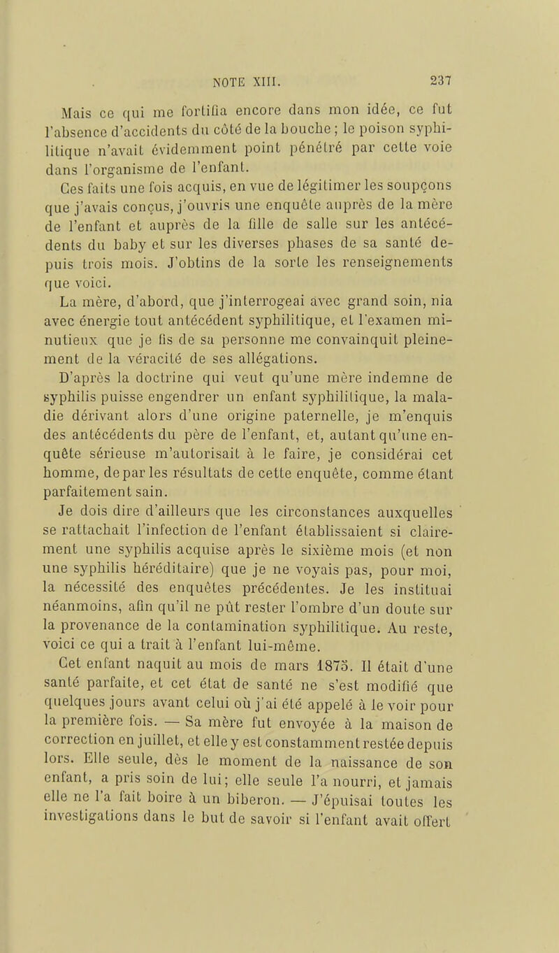 Mais ce qui me forLiûa encore dans mon idée, ce fut l'absence d'accidents du côté de la bouche ; le poison syphi- lilique n'avait évidemment point pénétré par cette voie dans l'organisme de l'enfanl. Ces faits une fois acquis, en vue de légitimer les soupçons que j'avais conçus, j'ouvris une enquête auprès de la mère de l'enfant et auprès de la fille de salle sur les antécé- dents du baby et sur les diverses phases de sa santé de- puis trois mois. J'obtins de la sorte les renseignements que voici. La mère, d'abord, que j'interrogeai avec grand soin, nia avec énergie tout antécédent syphilitique, et l'examen mi- nutieux que je fis de sa personne me convainquit pleine- ment de la véracité de ses allégations. D'après la doctrine qui veut qu'une mère indemne de syphilis puisse engendrer un enfant syphilitique, la mala- die dérivant alors d'une origine paternelle, je m'enquis des antécédents du père de l'enfant, et, autant qu'une en- quête sérieuse m'autorisait à le faire, je considérai cet homme, déparies résultats de cette enquête, comme étant parfaitement sain. Je dois dire d'ailleurs que les circonstances auxquelles ' se rattachait l'infection de l'enfant établissaient si claire- ment une syphilis acquise après le sixième mois (et non une syphilis héréditaire) que je ne voyais pas, pour moi, la nécessité des enquêtes précédentes. Je les instituai néanmoins, afin qu'il ne pût rester l'ombre d'un doute sur la provenance de la contamination syphilitique. Au reste, voici ce qui a trait à l'enfant lui-même. Cet enfant naquit au mois de mars 1875. Il était d'une santé parfaite, et cet état de santé ne s'est modifié que quelques jours avant celui où j'ai été appelé à le voir pour la première fois. — Sa mère fut envoyée à la maison de correction en juillet, et elle y est constamment restée depuis lors. Elle seule, dès le moment de la naissance de son enfant, a pris soin do lui; elle seule l'a nourri, et jamais elle ne l'a fait boire à un biberon. — J'épuisai toutes les investigations dans le but de savoir si l'enfant avait offert