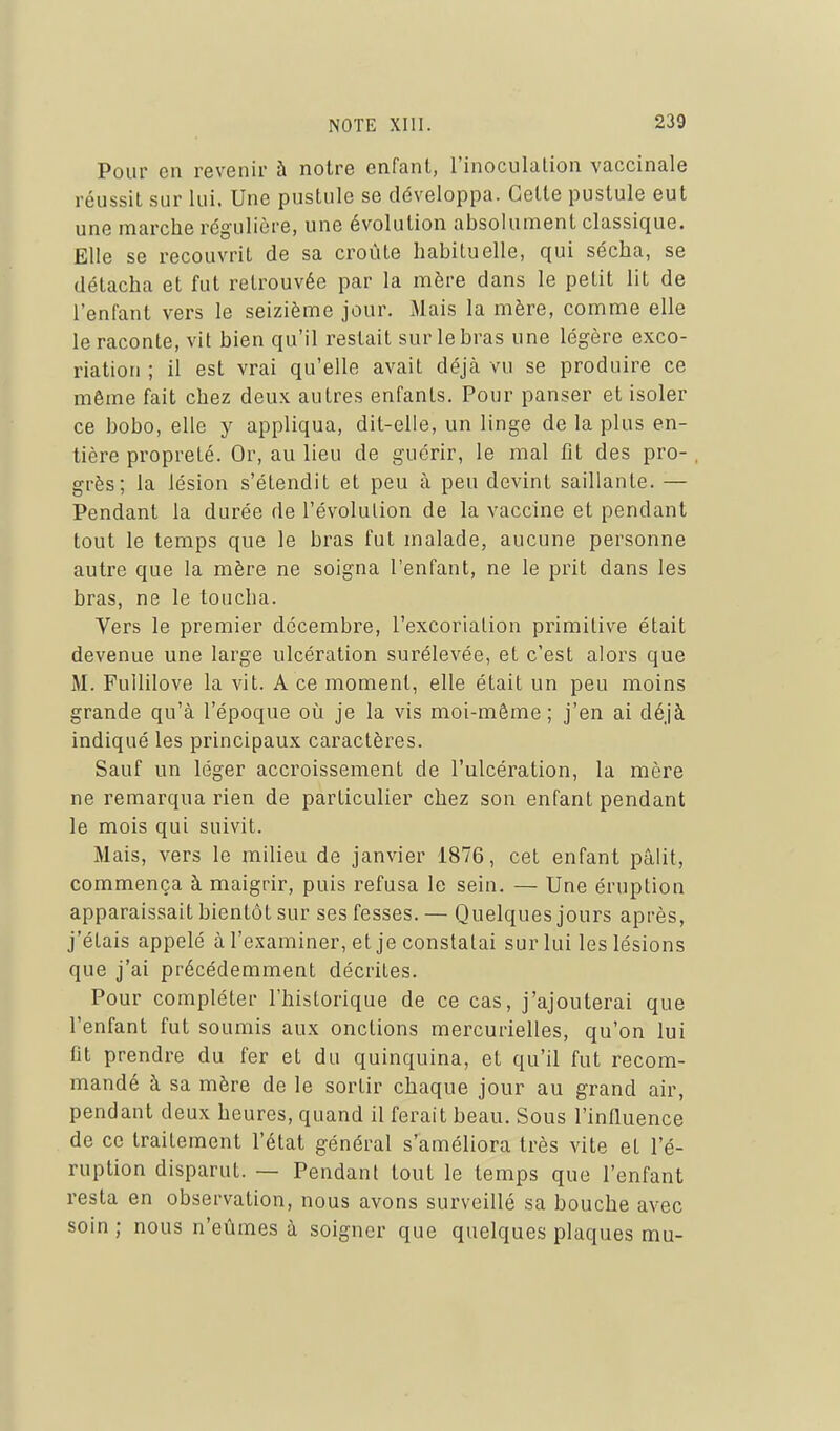 Pour en revenir à notre enfant, l'inoculation vaccinale réussit sur lui. Une pustule se développa. Cette pustule eut une marche régulière, une évolution absolument classique. Elle se recouvrit de sa croûte habituelle, qui sécha, se détacha et fut retrouvée par la mère dans le petit lit de l'enfant vers le seizième jour. Mais la mère, comme elle le raconte, vit bien qu'il restait sur le bras une légère exco- riation ; il est vrai qu'elle avait déjà vu se produire ce même fait chez deux autres enfants. Pour panser et isoler ce bobo, elle y appliqua, dit-elle, un linge de la plus en- tière propreté. Or, au lieu de guérir, le mal fît des pro-. grès; la lésion s'étendit et peu à peu devint saillante. — Pendant la durée de l'évolution de la vaccine et pendant tout le temps que le bras fut malade, aucune personne autre que la mère ne soigna l'enfant, ne le prit dans les bras, ne le toucha. Vers le premier décembre, l'excoriation primitive était devenue une large ulcération surélevée, et c'est alors que M. Fullilove la vit. A ce moment, elle était un peu moins grande qu'à l'époque où je la vis moi-môme; j'en ai déjà indiqué les principaux caractères. Sauf un léger accroissement de l'ulcération, la mère ne remarqua rien de particulier chez son enfant pendant le mois qui suivit. Mais, vers le milieu de janvier 1876, cet enfant pâlit, commença à maigrir, puis refusa le sein. — Une éruption apparaissait bientôt sur ses fesses. — Quelques jours après, j'étais appelé à l'examiner, et je constatai sur lui les lésions que j'ai précédemment décrites. Pour compléter l'historique de ce cas, j'ajouterai que l'enfant fut soumis aux onctions mercurielles, qu'on lui Ot prendre du fer et du quinquina, et qu'il fut recom- mandé à sa mère de le sortir chaque jour au grand air, pendant deux heures, quand il ferait beau. Sous l'influence de ce traitement l'état général s'améliora très vite et l'é- ruption disparut. — Pendant tout le temps que l'enfant resta en observation, nous avons surveillé sa bouche avec soin ; nous n'eûmes à soigner que quelques plaques mu-