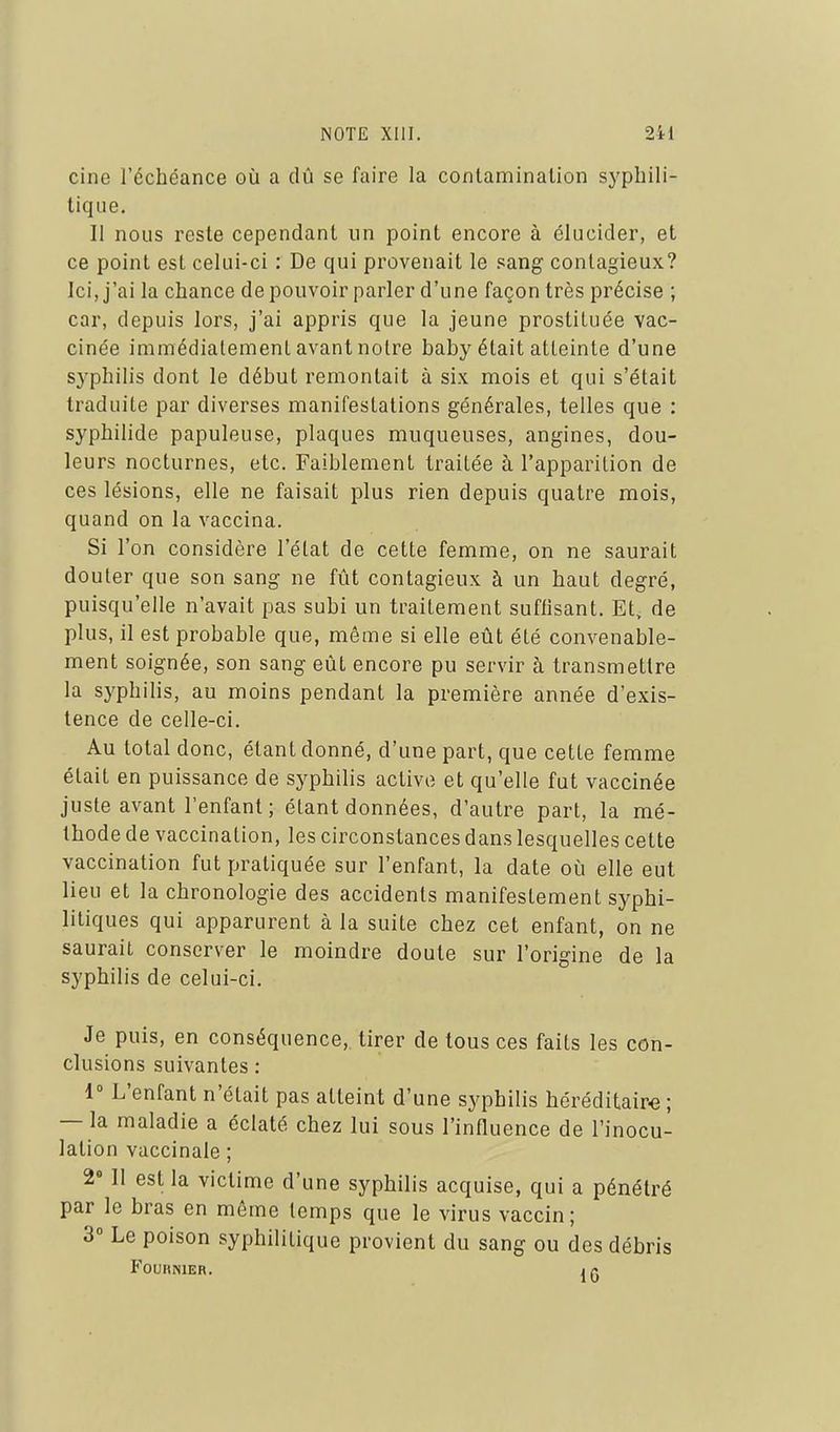 cine l'échéance où a dû se faire la conlaminalion syphili- tique. Il nous reste cependant un point encore à élucider, et ce point est celui-ci : De qui provenait le sang contagieux? Ici, j'ai la chance de pouvoir parler d'une façon très précise ; car, depuis lors, j'ai appris que la jeune prostituée vac- cinée immédiatement avant noire baby était atteinte d'une syphilis dont le début remontait à six mois et qui s'était traduite par diverses manifestations générales, telles que : syphilide papuleuse, plaques muqueuses, angines, dou- leurs nocturnes, etc. Faiblement traitée à l'apparition de ces lésions, elle ne faisait plus rien depuis quatre mois, quand on la vaccina. Si l'on considère l'état de cette femme, on ne saurait douter que son sang ne fût contagieux à un haut degré, puisqu'elle n'avait pas subi un traitement suffisant. Et. de plus, il est probable que, môme si elle eût été convenable- ment soignée, son sang eût encore pu servir à transmettre la syphilis, au moins pendant la première année d'exis- tence de celle-ci. Au total donc, étant donné, d'une part, que cette femme était en puissance de syphilis active et qu'elle fut vaccinée juste avant l'enfant ; étant données, d'autre part, la mé- thode de vaccination, les circonstances dans lesquelles cette vaccination fut pratiquée sur l'enfant, la date où elle eut lieu et la chronologie des accidents manifestement syphi- litiques qui apparurent à la suite chez cet enfant, on ne saurait conserver le moindre doute sur l'origine de la syphilis de celui-ci. Je puis, en conséquence, tirer de tous ces faits les con- clusions suivantes : 1 L'enfant n'était pas atteint d'une syphilis héréditaire ; — la maladie a éclaté chez lui sous l'influence de l'inocu- lation vaccinale ; 2» Il est la victime d'une syphilis acquise, qui a pénétré par le bras en même temps que le virus vaccin; 3° Le poison syphilitique provient du sang ou des débris FOURNIER. I