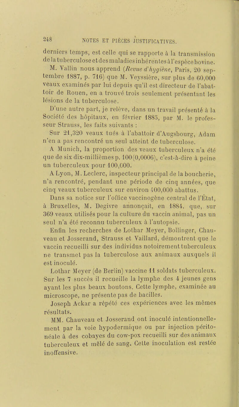derniers temps, est celle qui se rapporte à la transmission de la tuberculose et des maladies inhcren tes àl'espècebovine. M. Vallin nous apprend {Revue d'hygiène, Paris, 20 sep- tembre 1887, p. 716) que M. Veyssière, sur plus de 60,000 veaux examinés par lui depuis qu'il est directeur de l'abat- toir de Rouen, en a trouvé trois seulement présentant les lésions de la tuberculose. D'une autre part, je relève, dans un travail présenté à la Société des hôpitaux, en février 1885, par M. le profes- seur Strauss, les faits suivants : Sur 21,320 veaux tués à l'abattoir d'Augsbourg, Adam n'en a pas rencontré un seul atteint de tuberculose. A Munich, la proportion des veaux tuberculeux n'a été que de six dix-millièmes p. 100(0,0006), c'est-à-dire à peine un tuberculeux pour 100,000. A Lyon, M. Leclerc, inspecteur principal de la boucherie, n'a rencontré, pendant une période de cinq années, que cinq veaux tuberculeux sur environ 400,000 abattus. Dans sa notice sur l'office vaccinogène central de l'État, à Bruxelles, M, Dégivre annonçait, en 1884, que, sur 369 veaux utilisés pour la culture du vaccin animal, pas un seul n'a été reconnu tuberculeux à l'autopsie. Enfin les recherches de Lothar Meyer, BoUinger, Chau- veau et Josserand, Strauss et Vaillard, démontrent que le vaccin recueilli sur des individus notoirement tuberculeux ne transmet pas la tuberculose aux animaux auxquels il est inoculé. Lothar Meyer (de Berlin) vaccine 11 soldats tuberculeux. Sur les 7 succès il recueille la lymphe des 4 jeunes gens ayant les plus beaux boutons. Cette lymphe, examinée au microscope, ne présente pas de bacilles. Joseph Ackar a répété ces expériences avec les mêmes résultats. MM. Chauveau et Josserand ont inoculé intentionnelle- ment par la voie hypodermique ou par injection périto- néale à des cobayes du cow-pox recueilli sur des animaux tuberculeux et mêlé de sang. Cette inoculation est restée inoffensive.