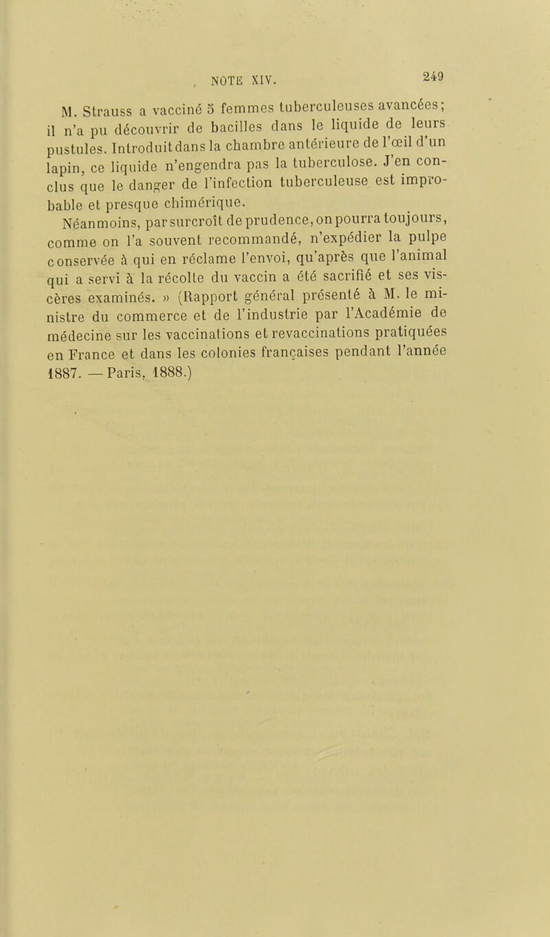 M. Strauss a vacciné S femmes tuberculeuses avancées; il n'a pu découvrir de bacilles dans le liquide de leurs pustules. Introduitdans la chambre antérieure de l'œil d'un lapin, ce liquide n'engendra pas la tuberculose. J'en con- clus que le danger de l'infection tuberculeuse est impro- bable et presque chimérique. Néanmoins, par surcroît de prudence, on pourra toujours, comme on l'a souvent recommandé, n'expédier la pulpe conservée à qui en réclame l'envoi, qu'après que l'animal qui a servi à la récolte du vaccin a été sacrifié et ses vis- cères examinés. » (Rapport général présenté à M. le mi- nistre du commerce et de l'industrie par l'Académie de médecine sur les vaccinations et revaccinations pratiquées en France et dans les colonies françaises pendant l'année 1887. — Paris, 1888.)