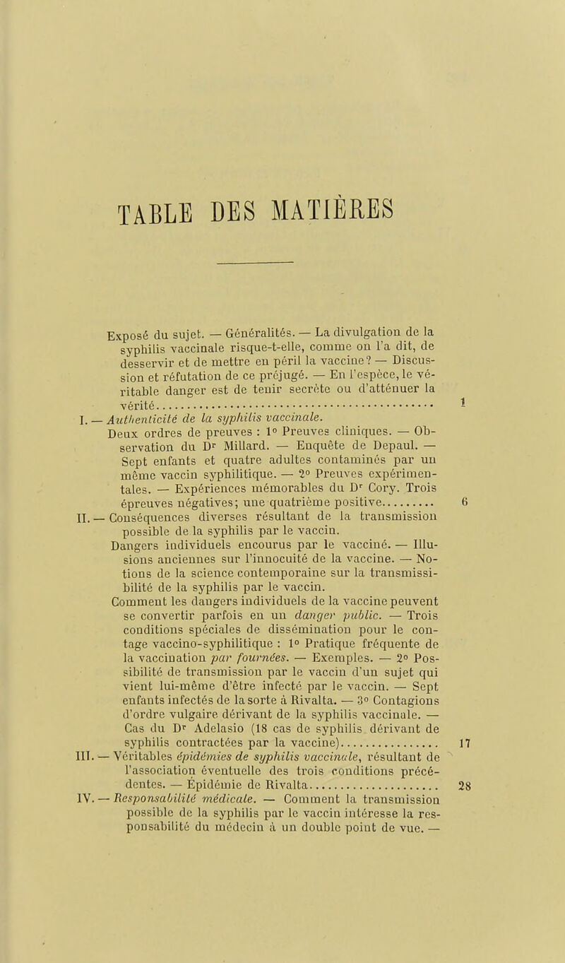 TABLE DES MATIERES Exposé du sujet. — Généralités. — La divulgation de la syphilis vaccinale risque-t-elle, comme on l'a dit, de desservir et de mettre eu péril la vaccine? — Discus- sion et réfutation de ce préjugé. — En l'espèce, le vé- ritable danger est de tenir secrète ou d'atténuer la vérité - I. — Aiitlienlicité de la syphilis vaccinale. Deux ordres de preuves : 1 Preuves cliniques. — Ob- servation du D Millard. — Enquête de Depaul. — Sept enfants et quatre adultes contaminés par un même vaccin syphilitique. — 2 Preuves expérimen- tales. — Expériences mémorables du D' Cory. Trois épreuves négatives; une quatrième positive 6 II. — Conséquences diverses résultant de la transmission possible de la syphilis par le vaccin. Dangers individuels encourus par le vacciné. — Illu- sions anciennes sur l'innocuité de la vaccine. — No- tions de la science contemporaine sur la transmissi- bilité de la syphilis par le vaccin. Comment les dangers individuels de la vaccine peuvent se convertir parfois en un danger public. — Trois conditions spéciales de dissémination pour le con- tage vaccino-syphilitique : 1 Pratique fréquente de la vaccination par fournées. — Exemples. — 2° Pos- sibilité de transmission par le vacciu d'un sujet qui vient lui-même d'être infecté par le vaccin. — Sept enfants infectés de la sorte à Rivalta. — 3° Contagions d'ordre vulgaire dérivant de la syphilis vaccinale. — Cas du D- Adelasio (18 cas de syphilis dérivant de syphilis contractées par la vaccine) 17 III. — Véritables épidémies de syphilis vaccinale, résultant de l'association éventuelle des trois conditions précé- dentes. — Épidémie de Rivalta 28 IV. — ResponsaOililé médicale. — Comment la transmission possible de la syphilis par le vaccin intéresse la res- ponsabilité du médecin à un double point de vue. —
