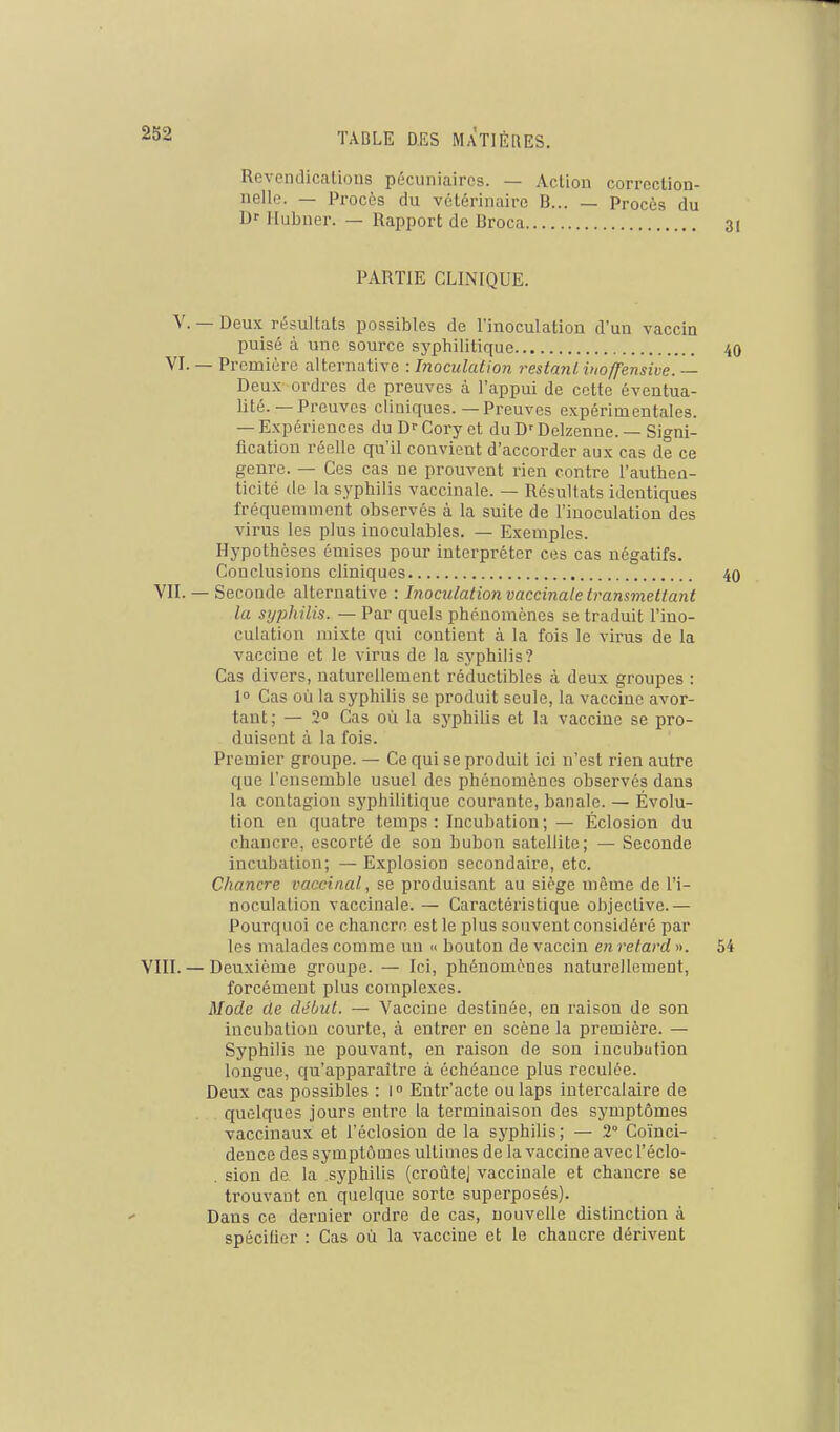 Revendicalions pécuniaires. — Action correction- nelle. — Procès du vétérinaire B... — Procès du Df Hubncr. — Rapport de Broca PARTIE CLINIQUE. V. — Deux résultats possibles de l'inoculation d'un vaccin puisé à une source syphilitique 40 VI. — Première alternative : Inoculation restant iuoffensive. — Deux ordres de preuves à l'appui de cette éventua- lité.—Preuves cliniques.—Preuves expérimentales. — Expériences du Dr Cory et du D'Delzenne. — Signi- fication réelle qu'il convient d'accorder aux cas de ce genre. — Ces cas ne prouvent rien contre l'authen- ticité de la syphilis vaccinale. — Résultats identiques fréquemment observés à la suite de l'inoculation des virus les plus inoculables. — Exemples. Hypothèses émises pour interpréter ces cas négatifs. Conclusions cliniques 40 VII.— Seconde alternative : Inoculation vaccinale transmettant la syphilis. — Par quels phénomènes se traduit l'ino- culation mixte qui contient à la fois le virus de la vaccine et le virus de la syphilis? Cas divers, naturellement réductibles à deux groupes : 1 Cas où la syphilis se produit seule, la vaccine avor- tant; — 2 Cas où la syphilis et la vaccine se pro- duisent à la fois. Premier groupe. — Ce qui se produit ici n'est rien autre que l'ensemble usuel des phénomènes observés dans la contagion syphilitique courante, banale. — Évolu- tion en quatre temps : Incubation ; — Éclosion du chancre, escorté de sou bubon satellite; — Seconde incubation; — Explosion secondaire, etc. Chancre vaccinal, se produisant au siège môme de l'i- noculation vaccinale. — Caractéristique objective.— Pourquoi ce chancre est le plus souvent considéré par les malades comme un » bouton de vaccin en refard ». 54 VIII. — Deuxième groupe. — Ici, phénomènes naturellement, forcément plus complexes. Mode de début. — Vaccine destinée, en raison de son incubation courte, à entrer en scène la première. — Syphilis ne pouvant, en raison de son incubation longue, c[u'apparaître à échéance plus reculée. Deux cas possibles : l Entr'acte ou laps intercalaire de quelques jours entre la terminaison des symptômes vaccinaux et l'éclosion de la syphilis; — 2° Coïnci- dence des symptômes ultimes de la vaccine avec l'éclo- . siou de la sj'philis (croûtej vaccinale et chancre se trouvant en quelque sorte superposés). Dans ce dernier ordre de cas, nouvelle distinction à spécifier : Cas où la vaccine et le chaucre dérivent