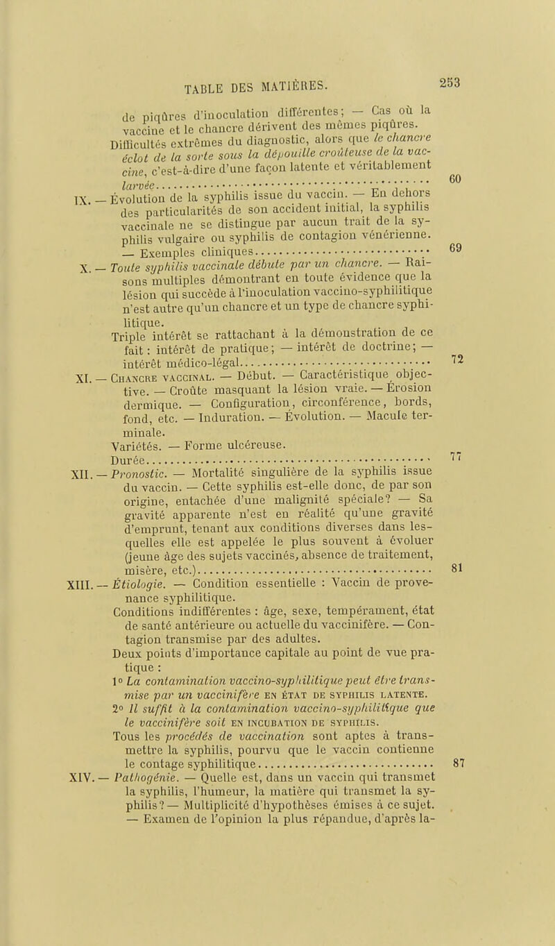 de piqûres d'iuoculatiou différentes; - Cas où la vacciue et le chaucre dérivent des mêmes piqûres. Difficultés extrêmes du diagnostic, alors que /c chancre dclot de la sorte sous la dépouille crouteuse de la vac- cine, c'est-à-dire d'une façon latente et véritablement larvée • . i ' ù  IX -Évolution de la syphilis issue du vaccin. - En dehors des particularités de son accident luitial, la syphilis vaccinale ne se distingue par aucun trait de la sy- philis vulgaire ou syphilis de contagion vénérienne. — Exemples cliniques •• 69 X — Toute sijphilis vaccinale débute par un chancre. — Rai- sons multiples démontrant en toute évidence que la lésion qui succède à l'inoculation vaccino-syphilitique n'est autre qu'un chancre et un type de chaucre syphi- litique. Triple intérêt se rattachant à la démonstration de ce fait : intérêt de pratique; — intérêt de doctrine; — intérêt médico-légal XI. — Chancre vaccinal. — Début. — Caractéristique objec- tive. — Croûte masquant la lésion vraie. — Erosion dermique. — Configuration, circonférence, bords, fond, etc. — Induration. — Évolution. — Macule ter- minale. Variétés. — Forme ulcéreuse. Durée 77 XII. — Pronostic. — Mortalité singulière de la syphilis issue du vaccin. — Cette syphilis est-elle donc, de par son origine, entachée d'une malignité spéciale? — Sa gravité apparente n'est en réalité qu'une gravité d'emprunt, tenant aux conditions diverses dans les- quelles elle est appelée le plus souvent à évoluer (jeune âge des sujets vaccinés, absence de traitement, misère, etc.) 81 XIII. — Ètiologie. — Condition essentielle : Vaccin de prove- nance syphilitique. Conditions indifférentes : âge, sexe, tempérament, état de santé antérieure ou actuelle du vaccinifère. — Con- tagion transmise par des adultes. Deux points d'importance capitale au point de vue pra- tique : l La contamination vaccino-syphilitique peut être trans- mise par un vaccinifère en état de syphilis latente. 2° H suffit à la contamination vaccino-syphilil'ique que le vaccinifère soit en incubation de syphilis. Tous les procédés de vaccination sont aptes à trans- mettre la syphilis, pourvu que le vaccin contienne le contage syphilitique 87 XIV. — Pathof/énie. — Quelle est, dans un vaccin qui transmet la syphilis, l'humeur, la matière qui transmet la sy- philis?— Multiplicité d'hypothèses émises â ce sujet. — Examen de l'opinion la plus répandue, d'après la-