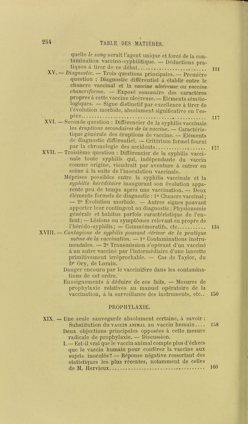 1 quelle le scaig serait l'agent unique et forcé de la con- taminalion vaccino-syphilitique. — Déductions pra- tiques il tirer de ce débat 101 XV. — Diagnostic. — Trois questions principales. — Première question : Diagnostic différentiel à établir entre le chancre vaccinal et la vaccine ulcéreuse ou vaccine chancrifonne. — Exposé sommaire des caractères propres à cette vaccine ulcéreuse. — Éléments séméio- logiques. — Signe distinctif par excellence à tirer de l'évolution morbide, absolument significative en l'es- Péce 1,7 XVI. — Seconde question : Différencier de la syphilis vaccinale les éruptions secondaires de la vaccine. — Caractéris- tique générale des éruptions de vaccine. — Éléments de diagnostic différentiel. — Critérium formel fourni par la chronologie des accidents 127 XVII. — Troisième question : Différencier de la syphilis vacci- nale toute syphilis qui, indépendante du vaccin comme origine, viendrait par aventure à entrer en scène à la suite de l'inoculation vaccinale. Méprises possibles entre la syphilis vaccinale et la syphilis héréditaire inaugurant son évolution appa- rente peu de temps après une vaccination. — Deux éléments formels de diagnostic : 1 Chancre vaccinal; — 2° Évolution morbide. — Autres signes pouvant apporter leur contingent au diagnostic : Physionomie générale et habitus parfois caractéristique de l'en- fant ; — Lésions ou symptômes relevant eu propre de l'hérédo-syphilis; — Commémoratifs, etc 134 XVIII. — Contagions de syphilis pouvant ilériver de la pratique même de la vaccination. — 1° Contaminations instru- mentales. — 2 Transmission s'opérant d'un vacciné à un autre vacciné par l'intermédiaire d'une lancette primitivement irréprochable. — Cas de Taylor, du D' Ory, de Lorain. Danger encouru par le vaccinifère dans les contamina- tions de cet ordre. Enseignements à déduire de ces faits. — Mesures de prophylaxie relatives au manuel opératoire de la vaccination, à la surveillance des instruments, etc.. 150 PROPHYLAXIE. XIX. — Une seule sauvegarde absolument certaine, à savoir : Substitution du vaccin animal au vaccin humain.... 158 Deux objections principales opposées à cette mesure radicale de prophylaxie. — Discussion. I. — Est-il vrai que le vaccin animal compte plus d'échecs que le vaccin humain pour conférer la vaccine aux sujets inoculés? — Réponse négative ressortant des statistiques les plus récentes, notamment de celles de M. Hervieux 160