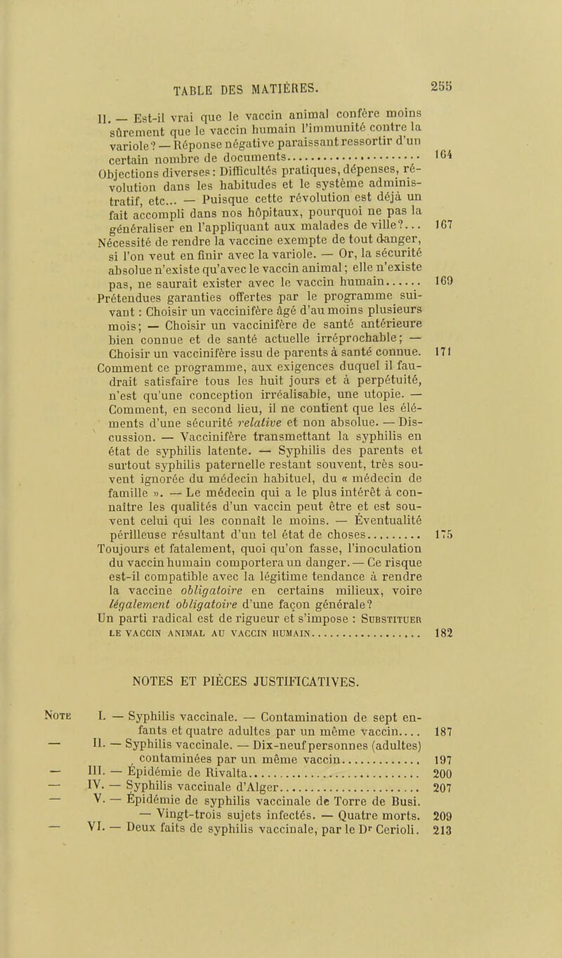 11, — Est-il vrai que le vaccin animal confère moins sûrement que le vaccin humain l'immunité contre la variole? — Réponse négative paraissant ressortir d'un certain nombre de documents 164 Objections diverses: Difficultés pratiques,dépenses, ré- volution dans les habitudes et le système adminis- tratif, etc.. — Puisque cette révolution est déjà un fait accompli dans nos hôpitaux, pourquoi ne pas la généraliser en l'appliquant aux malades de ville?... IG7 Nécessité de rendre la vaccine exempte de tout danger, si l'on veut en finir avec la variole. — Or, la sécurité absolue n'existe qu'avec le vaccin animal ; elle n'existe pas, ne saurait exister avec le vaccin humain 169 Prétendues garanties offertes par le programme sui- vant : Choisir un vaccinifère âgé d'au moins plusieurs mois; — Choisir un vaccinifère de santé antérieure bien connue et de santé actuelle irréprochable; — Choisir un vaccinifère issu de parents à santé connue. 171 Comment ce programme, aux exigences duquel il fau- drait satisfaire tous les huit jours et à perpétuité, n'est qu'une conception irréalisable, une utopie. — Comment, en second lieu, il ne contient que les élé- ments d'une sécurité relative et non absolue. — Dis- cussion. — Vaccinifère transmettant la syphilis en état de syphilis latente. — Syphilis des parents et surtout syphilis paternelle restant souvent, très sou- vent ignorée du médecin habituel, du « médecin de famille ». — Le médecin qui a le plus intérêt à con- naître les qualités d'un vaccin peut être et est sou- vent celui qui les connaît le moins. — Éventualité périlleuse résultant d'uu tel état de choses 175 Toujours et fatalement, quoi qu'on fasse, l'inoculation du vaccin humain comportera un danger. — Ce risque est-il compatible avec la légitime tendance à rendre la vaccine obligatoire en certains milieux, voire légalement obligatoire d'une façon générale? Un parti radical est de rigueur et s'impose : Substituer LE VACCIN ANIMAL AU VACCIN HUMAIN 182 NOTES ET PIÈGES JUSTIFICATIVES. Note I. — Syphilis vaccinale. — Contamination de sept en- fants et quatre adultes par un même vaccin 187 — II. — Syphilis vaccinale. — Dix-neuf personnes (adultes) contaminées par un même vaccin 197 — III. — Epidémie de Rivalta 200 — l'y- — Syphilis vaccinale d'Alger 207 — V. — Epidémie de syphilis vaccinale de Torre de Busi. — Vingt-trois sujets infectés. — Quatre morts. 209 — VI. — Deux faits de syphilis vaccinale, par le D- Cerioli. 213