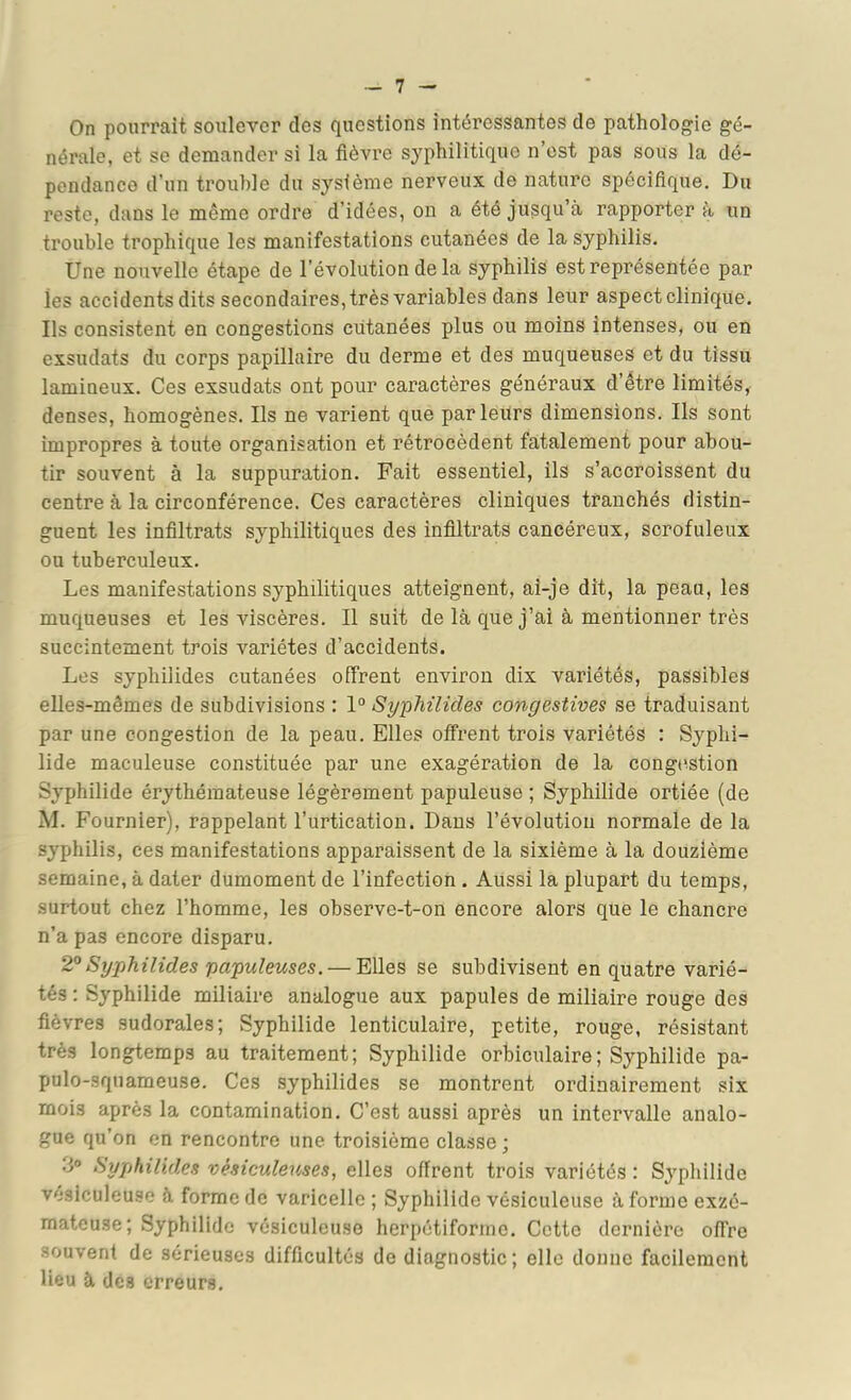 On pourrait soulever des questions intéressantes de pathologie gé- nérale, et se demander si la fièvre syphilitique n’est pas sous la dé- pendance d’un trouble du sysièrae nerveux de nature spécifique. Du reste, dans le même ordre d’idées, on a été jusqu’à rapporter à un trouble trophique les manifestations cutanées de la syphilis. Une nouvelle étape de l’évolution de la syphilis est représentée par les accidents dits secondaires, très variables dans leur aspect clinique. Ils consistent en congestions cutanées plus ou moins intenses, ou en exsudais du corps papillaire du derme et des muqueuses et du tissu lamineux. Ces exsudais ont pour caractères généraux d’être limités, denses, homogènes. Ils ne varient que parleurs dimensions. Ils sont impropres à toute organisation et rétrocèdent fatalement pour abou- tir souvent à la suppuration. Fait essentiel, ils s’accroissent du centre à la circonférence. Ces caractères cliniques tranchés distin- guent les infiltrats syphilitiques des infiltrais cancéreux, scrofuleux ou tuberculeux. Les manifestations syphilitiques atteignent, ai-je dit, la peau, les muqueuses et les viscères. Il suit de là que j’ai à mentionner très succintement trois variétés d’accidents. Les syphilides cutanées offrent environ dix variétés, passibles elles-mêmes de subdivisions : 1° Syphilides congestives se traduisant par une congestion de la peau. Elles offrent trois variétés : Syphi- lide maculeuse constituée par une exagération de la congtistion Syphilide érythémateuse légèrement papuleuse ; Syphilide ortiée (de M. Fournier), rappelant l’urtication. Dans l’évolution normale delà syphilis, ces manifestations apparaissent de la sixième à la douzième semaine, à dater dumoment de l’infection . Aussi la plupart du temps, surtout chez l’homme, les observe-t-on encore alors que le chancre n’a pas encore disparu. 2°Syphilides papuleuses. — Elles se subdivisent en quatre varié- tés : Syphilide miliaire analogue aux papules de miliaire rouge des fièvres sudorales; Syphilide lenticulaire, petite, rouge, résistant très longtemps au traitement; Syphilide orbiculaire; Syphilide pa- pulo-squameuse. Ces syphilides se montrent ordinairement six mois après la contamination. C’est aussi après un intervalle analo- gue qu’on en rencontre une troisième classe ; 3° Syphilides vésiculeuses, elles offrent trois variétés : Sj'philido vésiculeuse à forme de varicelle; Syphilide vésiculeuse àformeexzé- mateuse; Syphilide vésiculeuse herpétiforrne. Cette dernière offre souvent de sérieuses difficultés de diagnostic; elle donne facilement lieu à des erreurs.