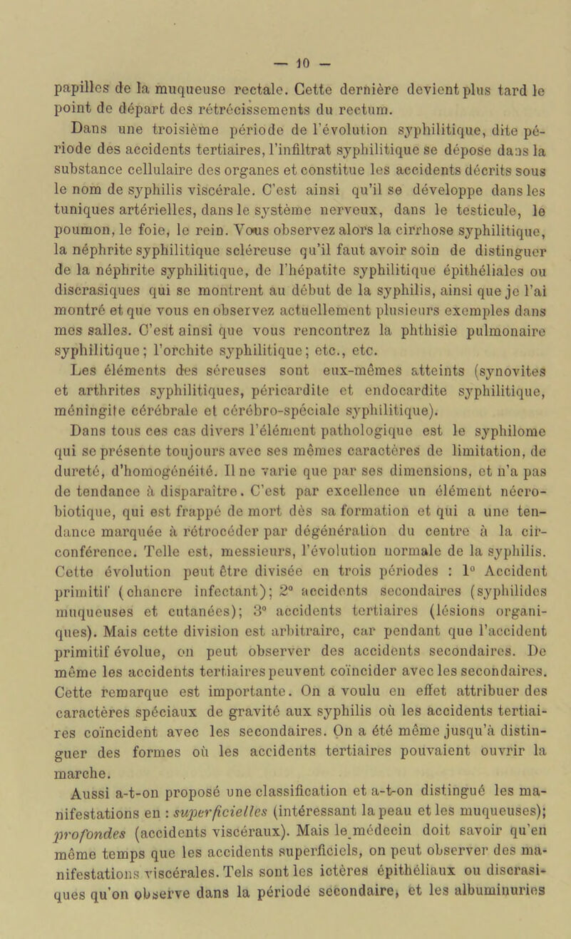 papilles de la muqueuse rectale. Cette dernière devient plus tard le point de départ des rétrécissements du rectum. Dans une troisième période de l’évolution syphilitique, dite pé- riode des accidents tertiaires, l’infiltrat syphilitique se dépose dans la substance cellulaire des organes et constitue les accidents décrits sous le nom de syphilis viscérale. C’est ainsi qu’il se développe dans les tuniques artérielles, dans le système nerveux, dans le testicule, le poumon, le foie, le rein. Vo«s observez alors la cirrhose syphilitique, la néphrite syphilitique scléreuse qu’il faut avoir soin de distinguer de la néphrite syphilitique, de l’hépatite syphilitique épithéliales ou discrasiques qui se montrent au début de la syphilis, ainsi que je l’ai montré et que vous en observez actuellement plusieurs exemples dans mes salles. C’est ainsi que vous rencontrez la phthisie pulmonaire syphilitique; l’orchite syphilitique; etc., etc. Les éléments des séreuses sont eux-mêmes atteints (synovites et arthrites syphilitiques, péricardite et endocardite syphilitique, méningite cérébrale et cérébro-spéciale syphilitique). Dans tous ces cas divers l’élément pathologique est le syphilome qui se présente toujours avec ses mêmes caractères de limitation, de dureté, d’homogénéité. Il ne varie que par ses dimensions, et n’a pas de tendance à disparaître. C’est par excellence un élément nécro- biotique, qui est frappé de mort dès sa formation et qui a une ten- dance marquée à rétrocéder par dégéuération du centre à la cir- conférence. Telle est, messieurs, l’évolution normale de la syphilis. Cette évolution peut être divisée en trois périodes : 1° Accident primitif (chancre infectant); 2° accidents secondaires (syphilidcs muqueuses et cutanées); 3“ accidents tertiaires (lésions organi- ques). Mais cette division est arbitraire, car pendant que l’accident primitif évolue, on peut observer des accidents secondaires. De même les accidents tertiaires peuvent coïncider avec les secondaires. Cette remarque est importante. On a voulu en effet attribuer des caractères spéciaux de gravité aux syphilis où les accidents tertiai- res coïncident avec les secondaires. On a été même jusqu’à distin- guer des formes où les accidents tertiaires pouvaient ouvrir la marche. Aussi a-t-on proposé une classification et a-t-on distingué les ma- nifestations en : superficielles (intéressant la peau et les muqueuses); jjrofondes (accidents viscéraux). Mais le médecin doit savoir qu’en même temps que les accidents superficiels, on peut observer des ma- nifestations viscérales. Tels sont les ictères épithéliaux ou discrasi- ques qu’on observe dans la période secondaire, et les albuminuries