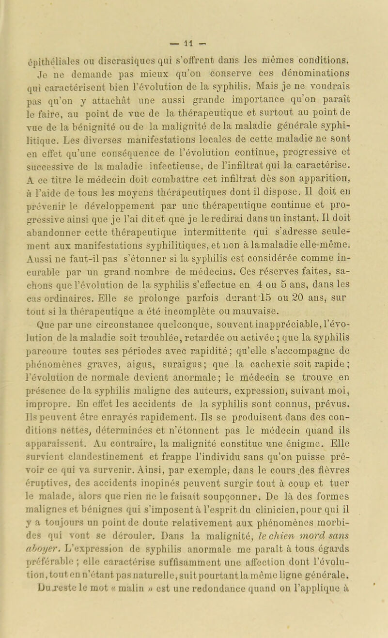 épithéliales ou discrasiques qui s’oft'rent dans les mêmes conditions. Je ne demande pas mieux qu’on conserve ces dénominations qui caractérisent bien l’évolution de la syphilis. Mais je ne voudrais pas qu’on y attachât nne aussi grande importance qu’on paraît le faire, au point de vue de la thérapeutique et surtout au point de vue de la bénignité ou de la malignité de la maladie générale syphi- litique. Les diverses manifestations locales de cette maladie ne sont en effet qu’une conséquence de l’évolution continue, progressive et successive de la maladie infectieuse, de l’infiltrat qui la caractérise. A ce titre le médecin doit combattre cet infiltrat dès son apparition, à l’aide de tous les moyens thérapeutiques dont il dispose. Il doit en prévenir le développement par une thérapeutique continue et pro- gressive ainsi que je l’ai dit et que je le redirai dans un instant. Il doit abandonner cette thérapeutique intermittente qui s’adresse seule- ment aux manifestations syphilitiques, et non à la maladie elle-même. Aussi ne faut-il pas s’étonner si la syphilis est considérée comme in- curable par un grand nombre de médecins. Ces réserves faites, sa- chons que l’évolution de la syphilis s’effectue en 4 ou 5 ans, dans les cas ordinaires. Elle se prolonge parfois durant 15 ou 20 ans, sur tout si la thérapeutique a été incomplète ou mauvaise. Que par une circonstance quelconque, souvent inappréciable, l’évo- lution de la maladie soit troublée, retardée ou activée ; que la syphilis parcoure toutes ses périodes avec rapidité; qu’elle s’accompagne de phénomènes graves, aigus, suraigus ; que la cachexie soit rapide ; l’évolution de normale devient anormale ; le médecin se trouve en présence de la syphilis maligne des auteurs, expression, suivant moi, impropre. En effet les accidents de la syphilis sont connus, prévus. Ils peuvent être enrayés rapidement. Ils se produisent dans des con- ditions nettes, déterminées et n’étonnent pas le médecin quand ils apparaissent. Au contraire, la malignité constitue une énigme. Elle survient clandestinement et frappe l’individu sans qu’on puisse pré- voir ce qui va survenir. Ainsi, par exemple, dans le cours des fièvres éruptives, des accidents inopinés peuvent surgir tout à coup et tuer le malade, alors que rien no le faisait soupçonner. De là des formes malignes et bénignes qui s'imposent à l’esprit du clinicien, pour qui il y a toujours un point de doute relativement aux phénomènes morbi- des qui vont se dérouler. Dans la malignité, le chien mord sans ahmjer. L’expression de syphilis anormale me paraît à tous égards préférable ; elle caractérise suffisamment une aff’ection dont l’évolu- tion, tout en n’étant pas naturelle, suit pourtant la même ligne générale. Du J’este le mot « malin /> est une redondance quand on l’ajjplique à