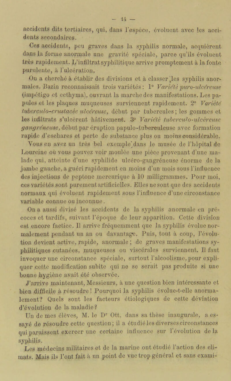 accidents dits tertiaires, qui, dans l’espèce, évoluent avec les acci- dents secondaires. Ces accidents, peu graves dans la syphilis normale, acquièrent dans la forme anormale une gravité spéciale, parce qu’ils évoluent très rapidement. L’infiltrat syphilitique arrive promptement à la fonte purulente, à l’uleération. On a cherché à établir des divisions et à classer ^les syphilis anor- males. Bazin reconnaissait trois variétés : 1“ Varie'tè 'puro-ulce'reuse (impétigo et ccthj^ma), ouvrant la marche des manifestations. Les pa- pules et les plaques muqueuses surviennent rapidement. 2“ Variété iuberculo-crmtacée ulcéreuse, début par tubercules ; les gommes et les iufiltrats s’ulcèrent hâtivement. 3“ Variété tuberculo-ulcéreuse début par éruption papulo-tuberculeuse avec formation rapide d’eschares et perte de substance plus ou moins considérable. Vous en avez un très bel exemple\lans le musée de l’hôpital de Lourcine où vous pouvez voir moulée une pièce provenant d’une ma- lade qui, atteinte d’une syphilide ulcéro-gangréneuse énorme de la jambe gauche, a guéri rapidement en moins d’un mois sous l’inllucnce des injections de peptone mercurique à 10 milligrammes. Pour moi, ces variétés sont puremeutartificielles. Elles ne sont que des accidents normaux qui évoluent rapidement sous l’influence d’une circonstance variable connue ou inconnue. On a aussi divisé les aceidents de la syphilis anormale on pré- coces et tardifs, suivant l’époque de leur apparition. Cette division est encore factice. Il arrive fréquemment que la syphilis évolue nor- malement pendant un an ou davantage. Puis, tout à coup, l’évolu- tion devient active, rapide, anormale; do graves manifestations sy- philitiques cutanées, muqueuses ou visoérales surviennent. 11 faut invoquer une eirconstance spéciale, surtout l’alcoolisme, pour expli- quer cette modification subite qui ne se serait pas produite si une bonne hygiène avait été observée. J’arrive maintenant. Messieurs, à une question bien intéressante et bien difficile à résoudre ! Pourquoi la syphilis évolue-t-elle anorma- lement? Quels sont les facteurs étiologiques de cette déviation d’évolution de la maladie ? Un do mes élèves, M. le D'' Ott, dans sa thèse inaugurale, a es- snyé de résoudre oette question; il a étudié les diverses circonstances qui paraissent exercer une certaine influence sur l’évolution delà syphilis. Les médecins militaires et de la marine ont étudié l’action des cli- mats. Mais ils l’ont fait à un point de vue trop général et sans exami-