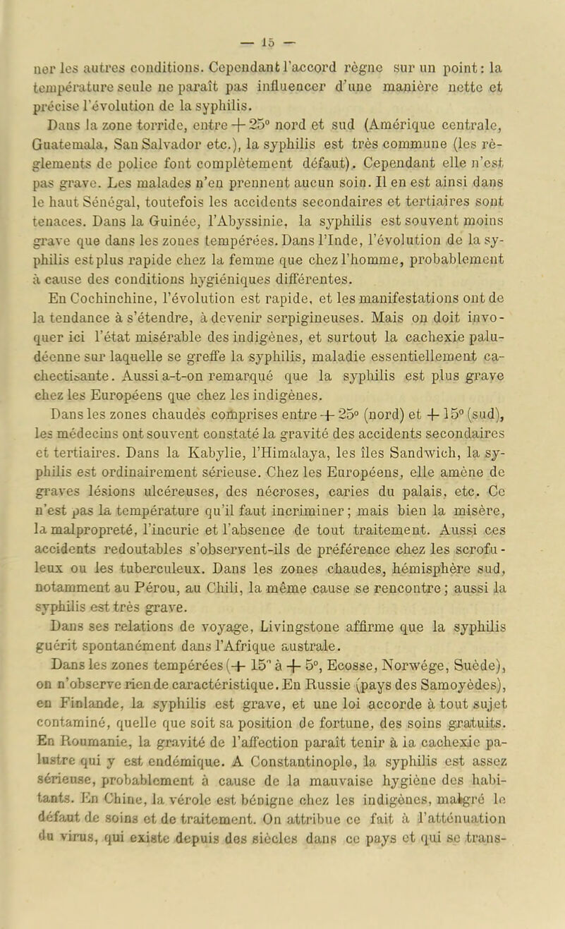 lier les autres conditions. Cependant l’accord règne sur un point: la température seule ne paraît pas influencer d’une manière nette et précise l’évolution de la syphilis. Dans la zone torride, entre+ 25“ nord et sud (Amérique centrale, Guatemala, San Salvador etc.), la syphilis est très commune (les rè- glements de police font complètement défaut). Cependant elle n’est pas grave. Les malades n’en prennent aucun soin. Il en est ainsi dans le haut Sénégal, toutefois les accidents secondaires et tertiaires sont tenaces. Dans la Guinée, l’Abyssinie, la syphilis est souvent moins grave que dans les zones tempérées. Dans l’Inde, l’évolution de la sy- philis estplus rapide chez la femme que chez l’homme, probablement à cause des conditions hygiéniques différentes. En Cochinchine, l’évolution est rapide, et les manifestations ont de Intendance à s’étendre, à devenir serpigineuses. Mais ou doit invo- quer ici l’état misérable des indigènes, et surtout la cachexie palu- déenne sur laquelle se greffe la syphilis, maladie essentiellement ca- checti&ante. Aussi a-t-on remarqué que la syphilis est plus grave chez les Européens que chez les indigènes. Dans les zones chaudes comprises entre -J- 25“ (nord) et + 15“ (sud), les médecins ont souvent constaté la gravité des accidents secondaires et tertiaires. Dans la Kabylie, l’Himalaya, les îles Sandwich, la sy- philis est ordinairement sérieuse. Chez les Européens, elle amène de graves lésions ulcéreuses, des nécroses, caries du palais, etc. Ce n’est pas la température qu’il faut incriminer; mais bien la misère, la malpropreté, l’incurie et l’absence de tout traitement. Aussi ces accidents redoutables s’observent-ils de préférence chez les scrofu - leux ou les tuberculeux. Dans les zones chaudes, hémisphère sud, notamment au Pérou, au Chili, la même cause se rencontre ; aussi la syphilis est très grave. Dans ses relations de voyage, Livingstone affirme que la syphilis guérit spontanément dans l’Afrique australe. Dans les zones tempérées (-f-15“ à + 5“, Ecosse, Norwége, Suède), on n’observe rien de caractéristique. En Russie (pays des Samoyèdes), en Finlande, la syphilis est grave, et une loi accorde à tout sujet contaminé, quelle que soit sa position de fortune, des soins gratuits. En Roumanie, la gr.avité de l’affection paraît tenir à ia cachexie pa- lustre qui y est endémique. A Constantinople, ia syphilis est assez sérieuse, probablement à cause de la mauvaise hygiène des habi- tants. En Chine, la vérole est bénigne chez les indigènes, malgré le défaut de soins et de traitement. On attribue ce fait à l’atténuation du virus, qui existe depuis des siècles dans ce pays et (pii se trans-