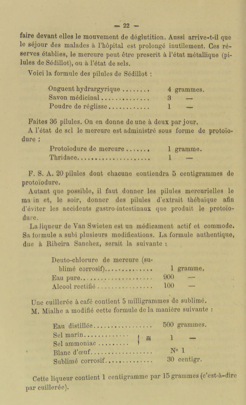 faire devant elles le mouvement de déglutition. Aussi arrive-t-il que le séjour des malades à l’hôpital est prolongé inutilement. Ces ré- serves établies, le mercure peut être prescrit à l’état métallique (pi- lules de Sédillot), ou à l’état de sels. Voici la formule des pilules de Sédillot : Onguent hydrargyrique 4 grammes. Savon médicinal 3 — Poudre de réglisse 1 — Faites 36 pilules. On en donne de une à deux par jour. A l’état de sel le mercure est administré sous forme de protoïo- dure : Protoïodure de mercure 1 gramme. Thridace 1 — P. S. A. 20 pilules dont chacune contiendra 5 centigrammes de protoïodure. Autant que possible, il faut donner les pilules mercurielles le ma in et, le soir, donner des pilules d’extrait thébaïque afin d’éviter les accidents gastro-intestinaux que produit le protoïo- dure. La liqueur de Van Swieten est un médicament actif et commode. Sa formule a subi plusieurs modifications. La formule authentique, due à Ribeira Sanchez, serait la suivante : Deuto-chlorure de mercure (su- blimé corrosif) 1 gramme. Eau pure 900 — Alcool rectifié 100 — Une cuillerée à café contient 5 milligrammes de sublimé. M. Mialhe a modifié cette formule de la manière suivante : Eau distillée.... Sel marin Sel ammoniac .. • Blanc d’œuf Sublimé corrosif Cette liqueur contient 1 centigramme par 15 grammes (c’est-à-dire par cuillerée). .... 500 grammes. I âa 1 — N° 1 30 centigr.