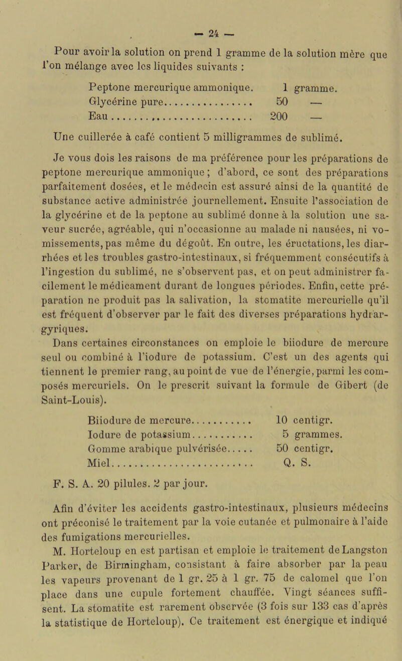 Pour avoir la solution on prend 1 gramme de la solution mère que l’on mélange avec les liquides suivants : Peptone mercurique ammonique. 1 gramme. Glycérine pure 50 — Eau 200 — Une cuillerée à café contient 5 milligrammes de sublimé. Je vous dois les raisons de ma préférence pour les préparations de peptone mercurique ammonique ; d’abord, ce sont des préparations parfaitement dosées, et le médecin est assuré ainsi de la quantité de substance active administrée journellement. Ensuite l’association de la glycérine et de la peptone au sublimé donne à la solution une sa- veur sucrée, agréable, qui n’occasionne au malade ni nausées, ni vo- missements, pas même du dégoût. En outre, les éructations, les diar- rhées et les troubles gastro-intestinaux, si fréquemment consécutifs à l’ingestion du sublimé, ne s’observent pas, et on peut administrer fa- cilement le médicament durant de longues périodes. Enfin, cette pré- paration ne produit pas la salivation, la stomatite mercurielle qu’il est fréquent d’observer par le fait des diverses préparations hydrar- gyriques. Dans certaines circonstances on emploie le biiodure de mercure seul ou combiné à l’iodure de potassium. C’est un des agents qui tiennent le premier rang, au point de vue de l’énergie, parmi les com- posés mercuriels. On le prescrit suivant la formule de Gibert (de Saint-Louis). Biiodure de mercure 10 centigr. lodure de potassium 5 grammes. Gomme arabique pulvérisée 50 centigr. Miel Q. S. F. S. A-. 20 pilules. 2 par jour. Afin d’éviter les accidents gastro-intestinaux, plusieurs médecins ont préconisé le traitement par la voie cutanée et pulmonaire à l’aide des fumigations mercurielles. M. Horteloup en est partisan et emploie le traitement deLangston Parker, de Birmingham, consistant à faire absorber par la peau les vapeurs provenant de 1 gr. 25 à 1 gr. 75 de calomel que l’on place dans une cupule fortement chauffée. Vingt séances suffi- sent. La stomatite est rarement observée (3 fois sur 133 cas d’après la statistique de Horteloup). Ce traitement est énergique et indiqué