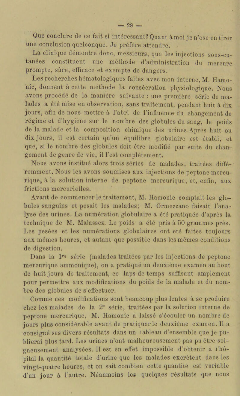 Que conclure de ce fait si intéressant? Quant àraoi je n’ose en tirer une conclusion quelconque. Je préfère attendre. La clinique démontre donc, messieurs, que les injections sous-cu- tanées constituent une méthode d’administration du mercure prompte, sûre, efQcace et exempte de dangers. Les recherches hématologiques faites avec mon interne, M. Hamo- nic, donnent à cette méthode la consécration physiologique. Nous avons procédé de la manière suivante : une première série de ma- lades a été mise en observation, sans traitement, pendant huit à dix jours, afin de nous mettre à l’abri de l’infiuence du changement de régime et d’hygiène sur le nombre des globules du sang, le poids de la malade et la composition chimique des urines.Après huit ou dix jours, il est certain qu’un équilibre globulaire est établi, et que, si le nombre des globules doit être modifié par suite du chan- gement de genre de vie, il l’est complètement. Nous avons institué alors trois séries de malades, traitées diffé- remment. Nous les avons soumises aux injections de peptone mercu- rique, à la solution interne de peptone mercurique, et, enfin, aux frictions mercurielles. Avant de commencer le traitement, M. Hamonic comptait les glo- bules sanguins et pesait les malades; M. Ormezzano faisait l’ana- lyse des urines. La numération globulaire a été pratiquée d’après la technique de M. Malassez. Le poids a été pris à 50 grammes près. Les pesées et les numérations globulaires ont été faites toujours aux mêmes heures, et autant que possible dans les mêmes conditions de digestion. Dans la De série (malades traitées par les injections de peptone mercurique ammonique), on a pratiqué un deuxième examen au bout de huit jours de traitement, ce Laps de temps suffisant amplement pour permettre aux modifications du poids de la malade et du nom- bre des globules de s’effectuer. Comme ces modifications sont beaucoup plus lentes cà se produire chez les malades de la 2® série, traitées par la solution interne de peptone mercurique, M. Hamonic a laissé s’écouler un nombre de jours plus considérable avant de pratiquer le deuxième examen. Il a consigné ses divers résultats dans un tableau d’ensemble que je pu- blierai plus tard. Les urines n’ont malheureusement pas pu êü’e soi- gneusement analysées. Il est en effet impossible d’obtenir à l’hô- pital la quantité totale d’urine que les malades excrètent dans les vingt-quatre heures, et on sait combien cette quantité est variable d’un jour à l’autre. Néanmoins les quelques résultats que nous