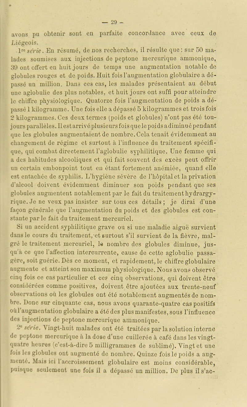 avons pu obtenir sont en parfaite concortlancc avec ceux de Liégeois. En résumé, de nos recherches, il résulte que; sur 50 ma- lades soumises aux injections de peptone mercurique ammonique, 39 ont ollert en huit jours de temps une augmentation notable de globules rouges et de poids. Huit fois l’augmentation globulaire a dé- passé un million. Dans ces cas, les malades présentaient au début une aglobulie des plus notables, et huit jours ont suffi pour atteindre le chiffre physiologique. Quatorze fois l’augmentation de poids a dé- passé 1 kilogramme. Une fois elle a dépassé 5 kilogrammes et trois fois 2 kilogrammes. Ces deux termes (poids et globules) n’ont pas été tou- jours parallèles. Il est arrivé plusieurs fois que le poids a diminu é pendant que les globules augmentaient de nombre. Cela tenait évidemment au changement de régime et surtout à l’influence du traitement spécifi- que, qui combat directement l’aglobulie syphilitique. Une femme qui a des habitudes alcooliques et qui fait souvent des excès peut offrir un certain embonpoint tout eu étant fortement anémiée, quand elle est entachée de syphilis. L’hygiène sévère de l’hôpital et la privation d’alcool doivent évidemment diminuer sou poids pendant que ses globules augmentent notablement par le fait du traitementhydrargy- rique. .Je ne veux pas insister sur tous ces détails; je dirai d’une façon générale que l’augmentation du poids et des globules est con- stante par le fait du traitement mercuriel. Si un accident syphilitique grave ou si une maladie aiguë survient dans le cours du traitement,-et surtout s’il survient de la fièvre, mal- gré le traitement mercuriel, le nombre des globules diminue, jus- qu'à ce que l’affection intercurrente, cause de cette aglobulie passa- gère, soit guérie. Dès ce moment, et rapidement, le chiffre globulaire augmente et atteint son maximum physiologique. Nous avons observé cinq fois ce cas particulier et ces cinq observations, qui doivent être considérées comme positives, doivent être ajoutées aux trente-neuf observations où les globules ont été notablement augmentés de nom- bre. Donc sur cinquante cas, nous avons quarante-quatre cas positifs où l’augmentation globulaire a été des plus manifestes, sous l’influence des injections de peptone mercurique ammonique. 2® série. Vingt-huit malades ont été traitées par la solution interne de peptone mercurique à la dose d’une cuillerée à café dans les vingt- quatre heures (c’est-à-dire 5 milligrammes de sublimé). Vingt et une fois les globules ont augmenté de nombre. Quinze fois le poids a aug- menté. Mais ici l’accroissement globulaire est moins considérable, puisque seulement une fois il a dépassé un million. De plus ils’ac-