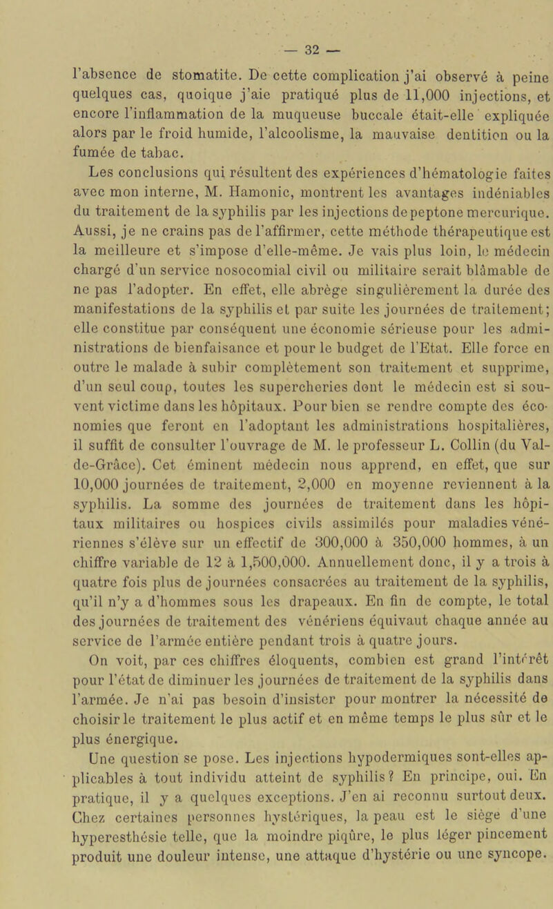 l’absence de stomatite. De cette complication j’ai observé à peine quelques cas, quoique j’aie pratiqué plus de 11,000 injections, et encore l’inflammation de la muqueuse buccale était-elle expliquée alors par le froid humide, l’alcoolisme, la mauvaise dentition ou la fumée de tabac. Les conclusions qui résultent des expériences d’hématologie faites avec mou interne, M. Hamonic, montrent les avantages indéniables du traitement de la syphilis par les injections depeptone mercurique. Aussi, je ne crains pas del’afflrmer, cette méthode thérapeutique est la meilleure et s’impose d’elle-même. Je vais plus loin, le médecin chargé d’un service nosocomial civil ou militaire serait blâmable de ne pas l’adopter. En effet, elle abrège singulièrement la durée des manifestations de la syphilis et par suite les journées de traitement; elle constitue par conséquent une économie sérieuse pour les admi- nistrations de bienfaisance et pour le budget de l’Etat. Elle force en outre le malade à subir complètement son traitement et supprime, d’un seul coup, toutes les supercheries dont le médecin est si sou- vent victime dans les hôpitaux. Pour bien se rendre compte des éco- nomies que feront en l’adoptant les administrations hospitalières, il suffît de consulter l’ouvrage de M. le professeur L. Collin (du Val- dc-Grâce). Cet éminent médecin nous apprend, en effet, que sur 10,000 journées de traitement, 2,000 en moyenne reviennent à la syphilis. La somme des journées de traitement dans les hôpi- taux militaires ou hospices civils assimilés pour maladies véné- riennes s’élève sur un effectif de 300,000 à 350,000 hommes, à un chiffre variable de 12 à 1,500,000. Annuellement donc, il y a trois à quatre fois plus de journées consacrées au traitement de la syphilis, qu’il n’y a d’hommes sous les drapeaux. En fin de compte, le total des journées de traitement des vénériens équivaut chaque année au service de l’armée entière pendant trois à quatre jours. On voit, par ces chiffres éloquents, combien est grand l’intérêt pour l’état de diminuer les journées de traitement de la syphilis dans l’armée. Je n’ai pas besoin d’insister pour montrer la nécessité de choisir le traitement le plus actif et en même temps le plus sûr et le plus énergique. Une question se pose. Les injections hypodermiques sont-elles ap- plicables à tout individu atteint de syphilis? En principe, oui. En pratique, il y a quelques exceptions. J’en ai reconnu surtout deux. Chez certaines personnes hystériques, la peau est le siège d’une hyperesthésie telle, que la moindre piqûre, le plus léger pincement produit une douleur intense, une attaque d’hystérie ou une syncope.