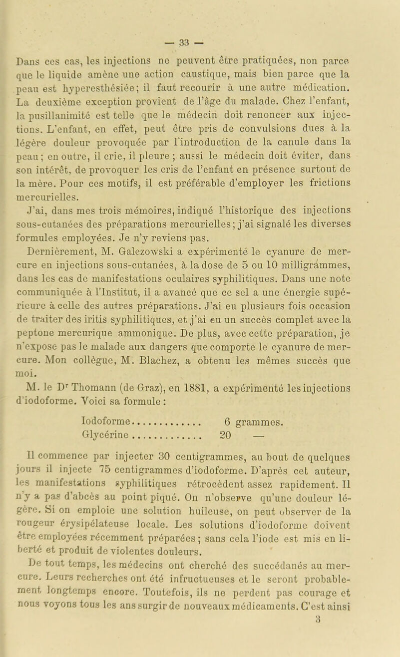 Pans ces cas, les injections ne peuvent être pratiquées, non parce, que le liquide amène une action caustique, mais bien parce que la peau est hyperesthésiée; il faut recourir à une autre médication. La deuxième exception provient de l’âge du malade. Chez l’enfant, la pusillanimité est telle que le médecin doit renoncer aux injec- tions. L’enfant, en effet, peut être pris de convulsions dues à la légère douleur provoquée par l'introduction de la canule dans la peau; en outre, il crie, il pleure ; aussi le médecin doit éviter, dans son intérêt, de provoquer les cris de l’enfant en présence surtout de la mère. Pour ces motifs, il est préférable d’employer les frictions mercurielles. J’ai, dans mes trois mémoires, indiqué l’historique des injections sous-cutanées des préparations mercurielles ; j’ai signalé les diverses formules employées. Je n’y reviens pas. Dernièrement, M. Galezowski a expérimenté le cyanure de mer- cure en injections sous-cutanées, à la dose de 5 ou 10 milligrammes, dans les cas de manifestations oculaires syphilitiques. Dans une note communiquée à l’Institut, il a avancé que ce sel a une énergie supé- rieure à celle des autres préparations. J’ai eu plusieurs fois occasion de traiter des iritis syphilitiques, et j’ai eu un succès complet avec la peptone mercurique ammonique. De plus, avec cette préparation, je n’expose pas le malade aux dangers que comporte le cyanure de mer- cure. Mon collègue, M. Blachez, a obtenu les mêmes succès que moi. M. le D'‘Thomann (de Graz), en 1881, a expérimenté les injections d’iodoforme. Voici sa formule : lodoforme 6 grammes. Glycérine 20 — Il commence par injecter 30 centigrammes, au bout de quelques jours il injecte 75 centigrammes d’iodoforme. D’après cet auteur, les manifestations syphilitiques rétrocèdent assez rapidement. Il ny a pas d’abcès au point piqué. On n’observe qu’une douleur lé- gère. tSi on emploie une solution huileuse, on peut observer de la rougeur érysipélateuse locale. Les solutions d’iodoforme doivent être employées récemment préparées; sans cela l’iode est mis en li- berté et produit de violentes douleurs. De tout temps, les médecins ont cherché des succédanés au mer- cure, lueurs recherchc.s ont été infructueuses et le seront probable- ment longtemps encore. Toutefois, ils no perdent pas courage et nous voyons tous les ans surgir de nouveaux médicaments. C’est ainsi 3
