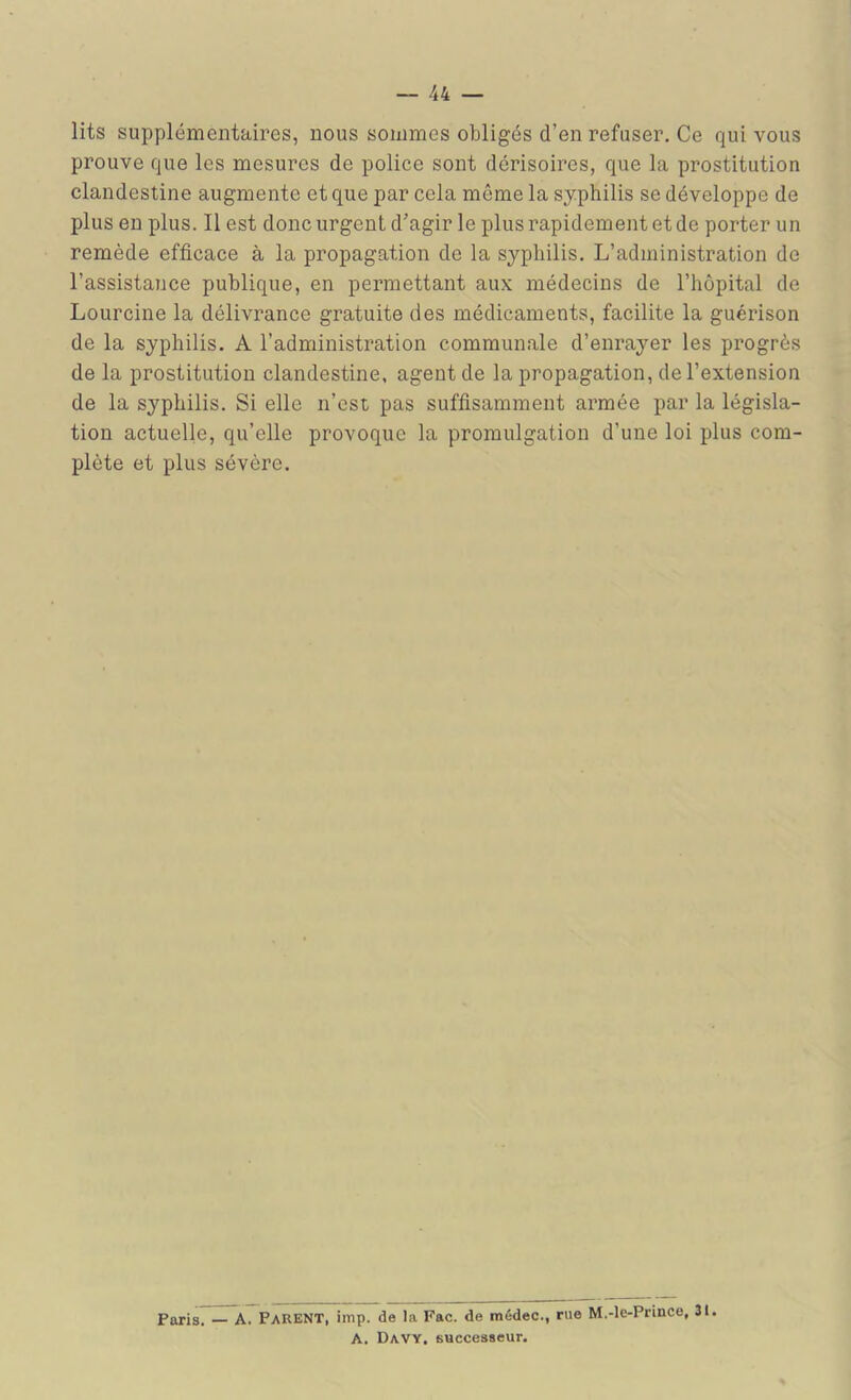 lits supplémentaires, nous sommes obligés d’en refuser. Ce qui vous prouve que les mesures de police sont dérisoires, que la prostitution clandestine augmente et que par cela même la syphilis se développe de plus en plus. Il est donc urgent d’agir le plus rapidement et de porter un remède efficace à la propagation de la syphilis. L’administration de l’assistance publique, en permettant aux médecins de l’hôpital de Lourcine la délivrance gratuite des médicaments, facilite la guérison de la syphilis. A l’administration communale d’enrayer les progrès de la prostitution clandestine, agent de la propagation, de l’extension de la syphilis. Si elle n’est pas suffisamment armée par la législa- tion actuelle, qu’elle provoque la promulgation d’une loi plus com- plète et plus sévère. Paris. A. Parent, imp. de la Fac. de itiédec., rue M.-le-Prince, 31. A. Davy. successeur.