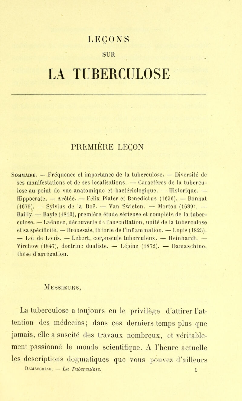 SUR LA TUBERCULOSE PREMIÈRE LEÇON Sommaire. — Fréquence et importance de la tuberculose. — Diversité de ses manifestations et de ses localisations. — Caractères de la tubercu- lose au point de vue anatomique et bactériologique. — Historique. — Hippocrate. — Arétée. — Félix Plater et Benedictus (1656). — Bonnat (1679). — Sylvius de la Boë. — Van Swieten. — Morton (1689'. — Bailly. — Bayle (1810), première étude sérieuse et complète de la tuber- culose. — Laënnec, découverte de l’auscultation, unité de la tuberculose et sa spécificité. — Broussais, théorie de l’inflammation. — Lopis (1825). — Loi de Louis. — Lebert, corpuscule tuberculeux. — Reinhardt. — Virchow (1847), doctrine dualiste. — Lépine (1872). — Damaschino, thèse d’agrégation. Messieurs, La tuberculose a toujours eu le privilège d’attirer l’at- tention des médecins; dans ces derniers temps plus que jamais, elle a suscité des travaux nombreux, et véritable- ment passionné le monde scientifique. A l’heure actuelle les descriptions dogmatiques que vous pouvez d’ailleurs