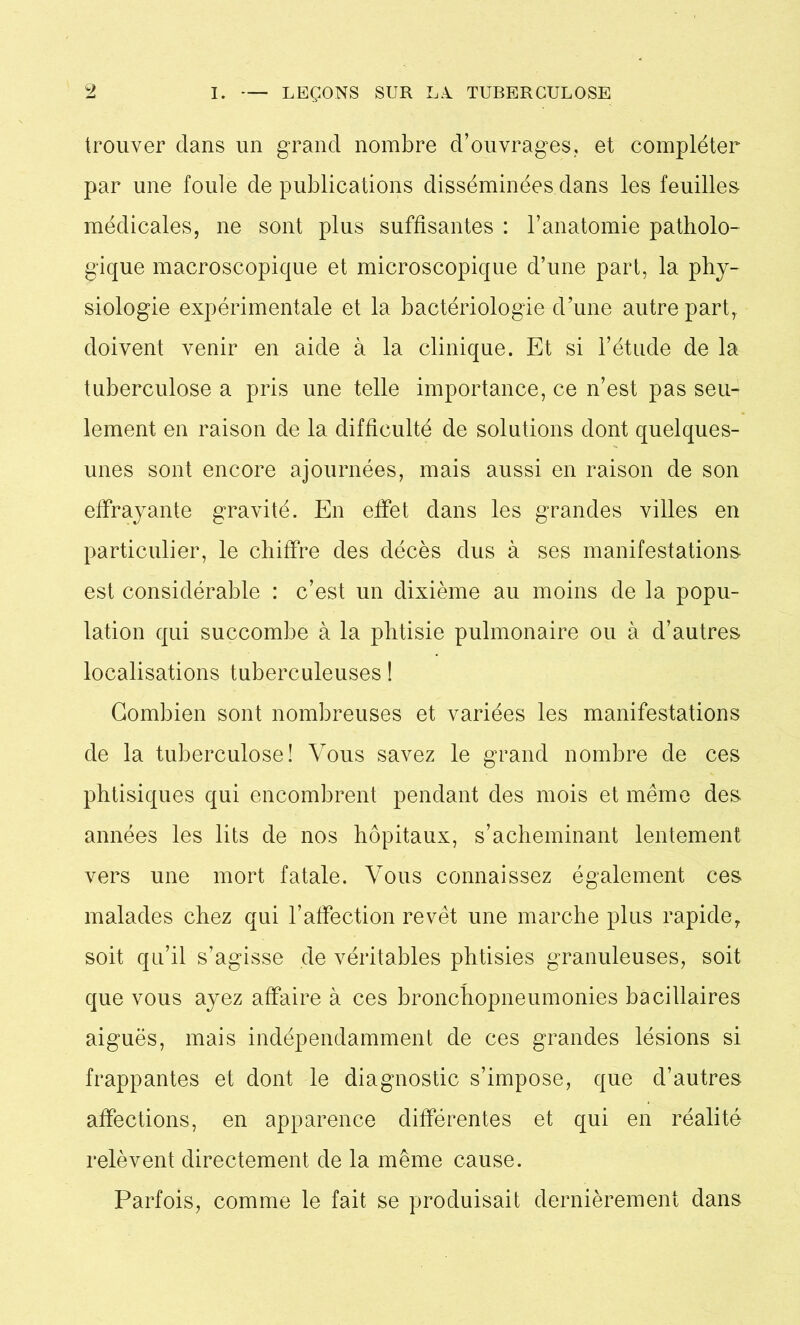 trouver dans un grand nombre d’ouvrages, et compléter par une foule de publications disséminées dans les feuilles médicales, ne sont plus suffisantes : l’anatomie patholo- gique macroscopique et microscopique d’une part, la phy- siologie expérimentale et la bactériologie d’une autre part, doivent venir en aide à la clinique. Et si l’étude de la tuberculose a pris une telle importance, ce n’est pas seu- lement en raison de la difficulté de solutions dont quelques- unes sont encore ajournées, mais aussi en raison de son effrayante gravité. En effet dans les grandes villes en particulier, le chiffre des décès dus à ses manifestations est considérable : c’est un dixième au moins de la popu- lation qui succombe à la phtisie pulmonaire ou à d’autres localisations tuberculeuses ! Combien sont nombreuses et variées les manifestations de la tuberculose! Vous savez le grand nombre de ces phtisiques qui encombrent pendant des mois et même des années les lits de nos hôpitaux, s’acheminant lentement vers une mort fatale. Vous connaissez également ces malades chez qui l’affection revêt une marche plus rapide, soit qu’il s’agisse de véritables phtisies granuleuses, soit que vous ayez affaire à ces bronchopneumonies bacillaires aiguës, mais indépendamment de ces grandes lésions si frappantes et dont le diagnostic s’impose, que d’autres affections, en apparence différentes et qui en réalité relèvent directement de la même cause. Parfois, comme le fait se produisait dernièrement dans