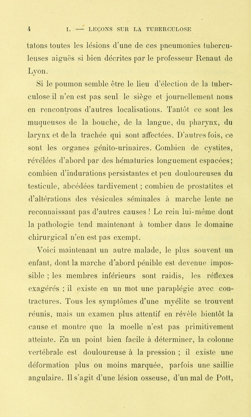 tâtons toutes les lésions d’une de ces pneumonies tubercu- leuses aiguës si bien décrites par le professeur Renaut de Lyon, Si le poumon semble être le lieu d’élection de la tuber- culose il n’en est pas seul le siège et journellement nous en rencontrons d’autres localisations. Tantôt ce sont les muqueuses de la bouche, de la langue, du pharynx, du larynx et de la trachée qui sont affectées. D’autres fois, ce sont les organes génito-urinaires. Combien de cystites, révélées d’abord par des hématuries longuement espacées; combien d’indurations persistantes et peu douloureuses du testicule, abcédées tardivement ; combien de prostatites et d’altérations des vésicules séminales à marche lente ne reconnaissant pas d’autres causes ! Le rein lui-même dont la pathologie tend maintenant à tomber dans le domaine chirurgical n’en est pas exempt. Voici maintenant un autre malade, le plus souvent un enfant, dont la marche d’abord pénible est devenue impos- sible ; les membres inférieurs sont raidis, les réflexes exagérés ; il existe en un mot une paraplégie avec con- tractures. Tous les symptômes d’une myélite se trouvent réunis, mais un examen plus attentif en révèle bientôt la cause et montre que la moelle n’est pas primitivement atteinte. En un point bien facile à déterminer, la colonne vertébrale est douloureuse à la pression ; il existe une déformation plus ou moins marquée, parfois une saillie angulaire. Il s'agit d’une lésion osseuse, d’un mal de Pott,