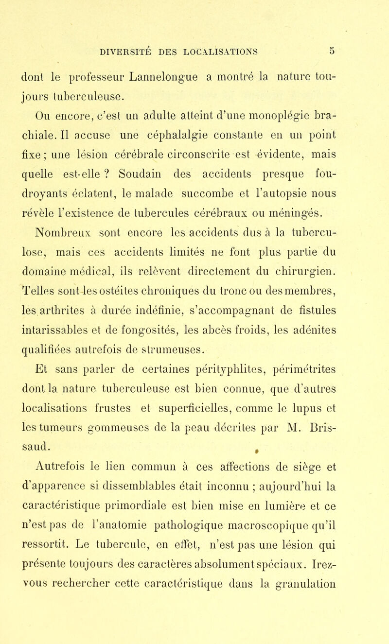 dont le professeur Lannelongue a montré la nature tou- jours tuberculeuse. Ou encore, c’est un adulte atteint d’une monoplégie bra- chiale. Il accuse une céphalalgie constante en un point fixe; une lésion cérébrale circonscrite est -évidente, mais quelle est-elle ? Soudain des accidents presque fou- droyants éclatent, le malade succombe et l’autopsie nous révèle l’existence de tubercules cérébraux ou méningés. Nombreux sont encore les accidents dus à la tubercu- lose, mais ces accidents limités ne font plus partie du domaine médical, ils relèvent directement du chirurgien. Telles sont-les ostéites chroniques du tronc ou des membres, les. arthrites à durée indéfinie, s’accompagnant de fistules intarissables et de fongosités, les abcès froids, les adénites qualifiées autrefois de strumeuses. Et sans parler de certaines pérityphlites, périmétrites dont la nature tuberculeuse est bien connue, que d’autres localisations frustes et superficielles, comme le lupus et les tumeurs gommeuses de la peau décrites par M. Bris- saud. # Autrefois le lien commun à ces affections de siège et d’apparence si dissemblables était inconnu ; aujourd’hui la caractéristique primordiale est bien mise en lumière et ce n’est pas de l’anatomie pathologique macroscopique qu’il ressortit. Le tubercule, en effet, n’est pas une lésion qui présente toujours des caractères absolument spéciaux. Irez- vous rechercher cette caractéristique dans la granulation