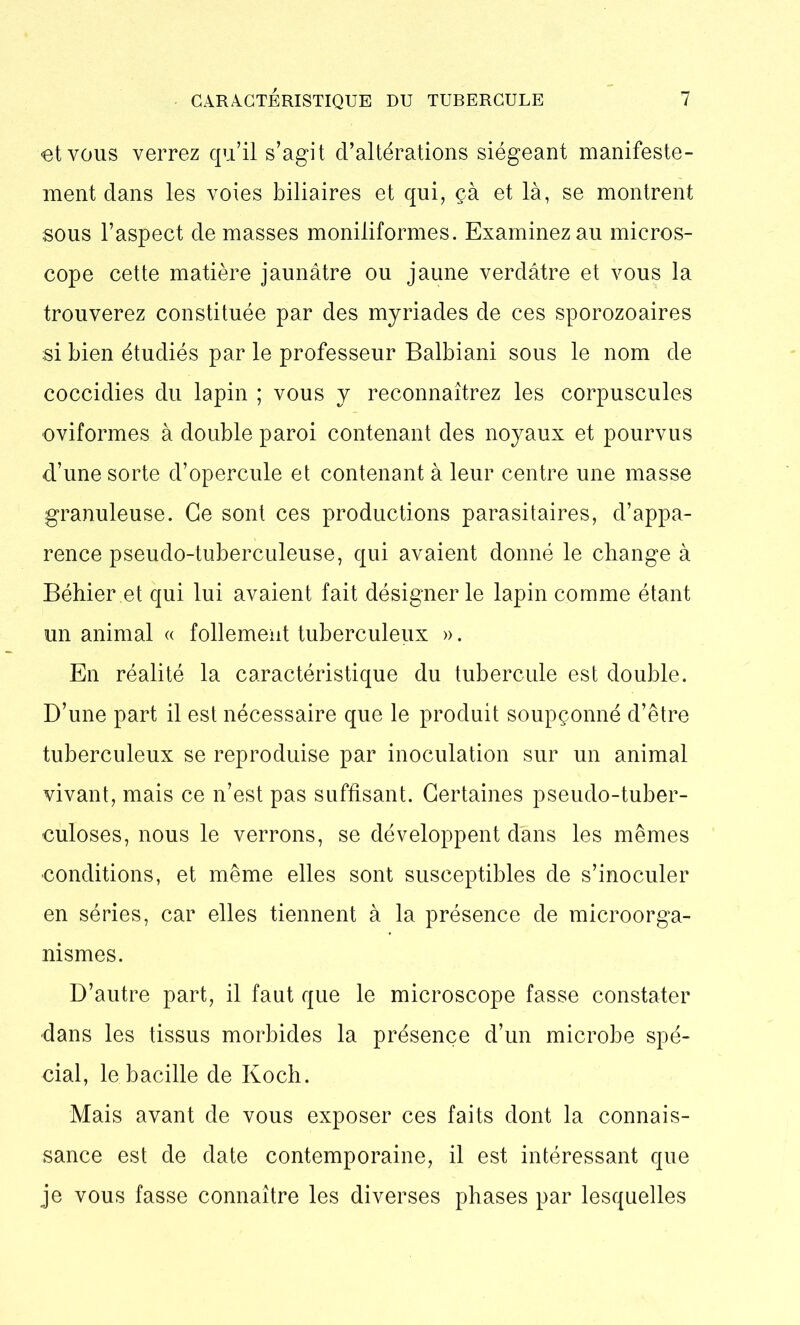 et vous verrez qu’il s’agit d’altérations siégeant manifeste- ment dans les voies biliaires et qui, çà et là, se montrent sous l’aspect de masses moniliformes. Examinez au micros- cope cette matière jaunâtre ou jaune verdâtre et vous la trouverez constituée par des myriades de ces sporozoaires si bien étudiés par le professeur Balbiani sous le nom de coccidies du lapin ; vous y reconnaîtrez les corpuscules oviformes à double paroi contenant des noyaux et pourvus d’une sorte d’opercule et contenant à leur centre une masse granuleuse. Ce sont ces productions parasitaires, d’appa- rence pseudo-tuberculeuse, qui avaient donné le change à Béhier.et qui lui avaient fait désigner le lapin comme étant un animal « follement tuberculeux ». En réalité la caractéristique du tubercule est double. D’une part il est nécessaire que le produit soupçonné d’être tuberculeux se reproduise par inoculation sur un animal vivant, mais ce n’est pas suffisant. Certaines pseudo-tuber- culoses, nous le verrons, se développent dans les mêmes conditions, et même elles sont susceptibles de s’inoculer en séries, car elles tiennent à la présence de microorga- nismes. D’autre part, il faut que le microscope fasse constater dans les tissus morbides la présence d’un microbe spé- cial, le bacille de Koch. Mais avant de vous exposer ces faits dont la connais- sance est de date contemporaine, il est intéressant que je vous fasse connaître les diverses phases par lesquelles
