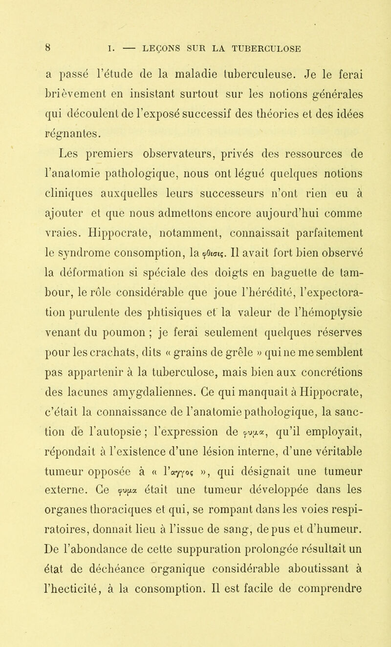 a passé l’étude de la maladie tuberculeuse. Je le ferai brièvement en insistant surtout sur les notions générales qui découlent de l’exposé successif des théories et des idées régnantes. Les premiers observateurs, privés des ressources de l’anatomie pathologique, nous ont légué quelques notions cliniques auxquelles leurs successeurs n’ont rien eu à ajouter et que nous admettons encore aujourd’hui comme vraies. Hippocrate, notamment, connaissait parfaitement le syndrome consomption, la ?9i<nç. Il avait fort bien observé la déformation si spéciale des doigts en baguette de tam- bour, le rôle considérable que joue l’hérédité, l’expectora- tion purulente des phtisiques et la valeur de l’hémoptysie venant du poumon ; je ferai seulement quelques réserves pour les crachats, dits « grains de grêle » qui ne me semblent pas appartenir à la tuberculose, mais bien aux concrétions des lacunes amygdaliennes. Ce qui manquait à Hippocrate, c’était la connaissance de l’anatomie pathologique, la sanc- tion de l’autopsie; l’expression de ?t>ua, qu’il employait, répondait à l’existence d’une lésion interne, d’une véritable tumeur opposée à « l^o? », qui désignait une tumeur externe. Ce était une tumeur développée dans les organes thoraciques et qui, se rompant dans les voies respi- ratoires, donnait lieu à l’issue de sang, de pus et d’humeur. De l’abondance de cette suppuration prolongée résultait un état de déchéance organique considérable aboutissant à l’hecticité, à la consomption. Il est facile de comprendre