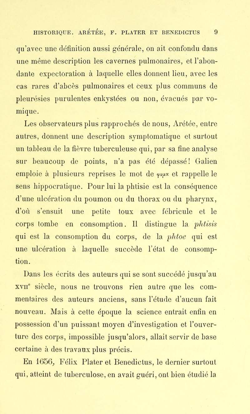 qu’avec une définition aussi générale, on ait confondu dans une même description les cavernes pulmonaires, et l’abon- dante expectoration à laquelle elles donnent lieu, avec les cas rares d’abcès pulmonaires et ceux plus communs de pleurésies purulentes enkystées ou non, évacués par vo- mique. Les observateurs plus rapprochés de nous, Arétée, entre autres, donnent une description symptomatique et surtout un tableau de la fièvre tuberculeuse qui, par sa fine analyse sur beaucoup de points, n’a pas été dépassé! Galien emploie à plusieurs reprises le mot de et rappelle le sens hippocratique. Pour lui la phtisie est la conséquence d’une ulcération du poumon ou du thorax ou du pharynx, d’où s’ensuit une petite toux avec fébricule et le corps tombe en consomption. Il distingue la phtisis qui est la consomption du corps, de la plitoe qui est une ulcération à laquelle succède l’état de consomp- tion. Dans les écrits des auteurs qui se sont succédé jusqu’au xvif siècle, nous ne trouvons rien autre que les com- mentaires des auteurs anciens, sans l’étude d’aucun fait nouveau. Mais à cette époque la science entrait enfin en possession d’un puissant moyen d’investigation et l’ouver- ture des corps, impossible jusqu’alors, allait servir de base certaine à des travaux plus précis. En 1656, Félix Plater et Benedictus, le dernier surtout qui, atteint de tuberculose, en avait guéri, ont bien étudié la