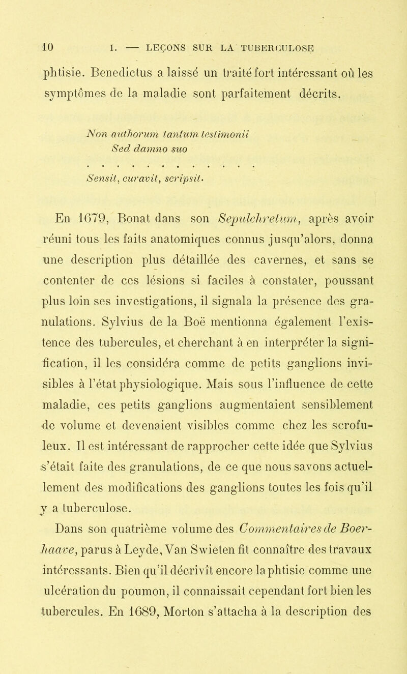 phtisie. Benedictus a laissé un traité fort intéressant où les symptômes de la maladie sont parfaitement décrits. Non authorum tantum testimonii Sed damno suo Sensit, curavit, scripsit. En 1679, Bonat dans son Sepulchretum, après avoir réuni tous les faits anatomiques connus jusqu’alors, donna une description plus détaillée des cavernes, et sans se contenter de ces lésions si faciles à constater, poussant plus loin ses investigations, il signala la présence des gra- nulations. Sylvius de la Boë mentionna également l’exis- tence des tubercules, et cherchant à en interpréter la signi- fication, il les considéra comme de petits ganglions invi- sibles à l’état physiologique. Mais sous l’influence de cette maladie, ces petits ganglions augmentaient sensiblement de volume et devenaient visibles comme chez les scrofu- leux. Il est intéressant de rapprocher cette idée que Sylvius s’était faite des granulations, de ce que nous savons actuel- lement des modifications des ganglions toutes les fois qu’il y a tuberculose. Dans son quatrième volume des Commentaires de Boer- haave, parus à Leyde, Van Swieten fit connaître des travaux intéressants. Bien qu’il décrivît encore la phtisie comme une ulcération du poumon, il connaissait cependant fort bien les tubercules. En 1689, Morton s’attacha à la description des