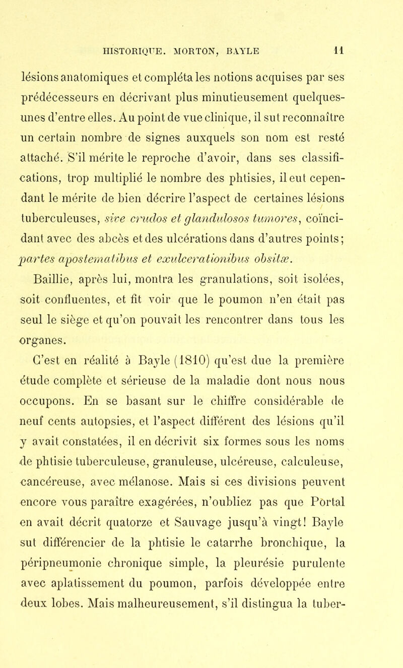 HISTORIQUE. MORTON, BAYLE lésions anatomiques et complétâtes notions acquises par ses prédécesseurs en décrivant plus minutieusement quelques- unes d’entre elles. Au point de vue clinique, il sut reconnaître un certain nombre de signes auxquels son nom est resté attaché. S’il mérite le reproche d’avoir, dans ses classifi- cations, trop multiplié le nombre des phtisies, il eut cepen- dant le mérite de bien décrire l’aspect de certaines lésions tuberculeuses, sive crudos et glandulosos tumores, coïnci- dant avec des abcès et des ulcérations dans d’autres points; partes apostematibus et exulcerationibus obsitæ. Baillie, après lui, montra les granulations, soit isolées, soit confluentes, et fit voir que le poumon n’en était pas seul le siège et qu’on pouvait les rencontrer dans tous les organes. C’est en réalité à Bayle (1810) qu’est due la première étude complète et sérieuse de la maladie dont nous nous occupons. En se basant sur le chiffre considérable de neuf cents autopsies, et l’aspect différent des lésions qu’il y avait constatées, il en décrivit six formes sous les noms de phtisie tuberculeuse, granuleuse, ulcéreuse, calculeuse, cancéreuse, avec mélanose. Mais si ces divisions peuvent encore vous paraître exagérées, n’oubliez pas que Portai en avait décrit quatorze et Sauvage jusqu’à vingt! Bayle sut différencier de la phtisie le catarrhe bronchique, la péripneumonie chronique simple, la pleurésie purulente avec aplatissement du poumon, parfois développée entre deux lobes. Mais malheureusement, s’il distingua la tuber-