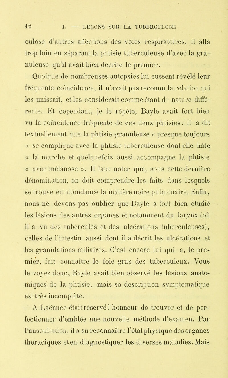 culose d’autres affections des voies respiratoires, il alla trop loin en séparant la phtisie tuberculeuse d’avec la gra- nuleuse qu’il avait bien décrite le premier. Quoique de nombreuses autopsies lui eussent révélé leur fréquente coïncidence, il n’avait pas reconnu la relation qui les unissait, et les considérait comme étant de nature diffé- rente. Et cependant, je le répète, Bayle avait fort bien vu la coïncidence fréquente de ces deux phtisies: il a dit textuellement que la phtisie granuleuse « presque toujours « se complique avec la phtisie tuberculeuse dont elle bâte « la marche et quelquefois aussi accompagne la phtisie « avec mélanose ». Il faut noter que, sous cette dernière dénomination, on doit comprendre les faits dans lesquels se trouve en abondance la matière noire pulmonaire. Enfin, nous ne devons pas oublier que Bayle a fort bien étudié les lésions des autres organes et notamment du larynx (où il a vu des tubercules et des ulcérations tuberculeuses), celles de l’intestin aussi dont il a décrit les ulcérations et les granulations miliaires. C’est encore lui qui a, le pre- mier, fait connaître le foie gras des tuberculeux. Vous le voyez donc, Bayle avait bien observé les lésions anato- miques de la phtisie, mais sa description symptomatique est très incomplète. A Laënnec était réservé l'honneur de trouver et de per- fectionner d’emblée une nouvelle méthode d’examen. Par l'auscultation, il a su reconnaître l’état physique des organes thoraciques et en diagnostiquer les diverses maladies. Mais