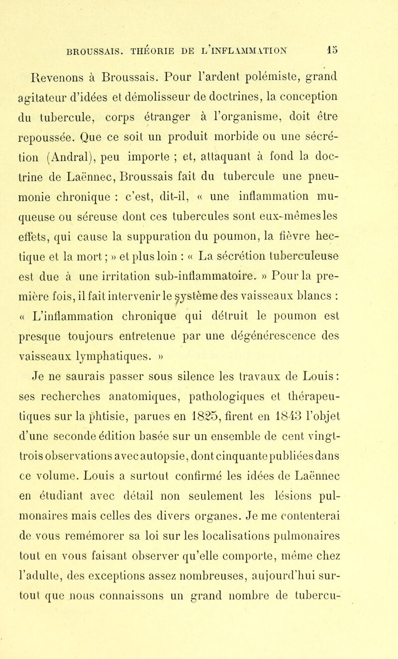 Revenons à Broussais. Pour Tardent polémiste, grand agitateur d’idées et démolisseur de doctrines, la conception du tubercule, corps étranger à l’organisme, doit être repoussée. Que ce soit un produit morbide ou une sécré- tion (Andral), peu importe ; et, attaquant à fond la doc- trine de Laënnec, Broussais fait du tubercule une pneu- monie chronique : c’est, dit-il, « une inflammation mu- queuse ou séreuse dont ces tubercules sont eux-mêmes les effets, qui cause la suppuration du poumon, la fièvre hec- tique et la mort ; » et plus loin : « La sécrétion tuberculeuse est due à une irritation sub-inflammatoire. » Pour la pre- mière fois, il fait intervenir le système des vaisseaux blancs : « L’inflammation chronique qui détruit le poumon est presque toujours entretenue par une dégénérescence des vaisseaux lymphatiques. » Je ne saurais passer sous silence les travaux de Louis: ses recherches anatomiques, pathologiques et thérapeu- tiques sur la phtisie, parues en 1825, firent en 1843 l’objet d’une seconde édition basée sur un ensemble de cent vingt- trois observations avec autopsie, dont cinquante publiées dans ce volume. Louis a surtout confirmé les idées de Laënnec en étudiant avec détail non seulement les lésions pul- monaires mais celles des divers organes. Je me contenterai de vous remémorer sa loi sur les localisations pulmonaires tout en vous faisant observer qu’elle comporte, même chez l’adulte, des exceptions assez nombreuses, aujourd’hui sur- tout que nous connaissons un grand nombre de tubercu-