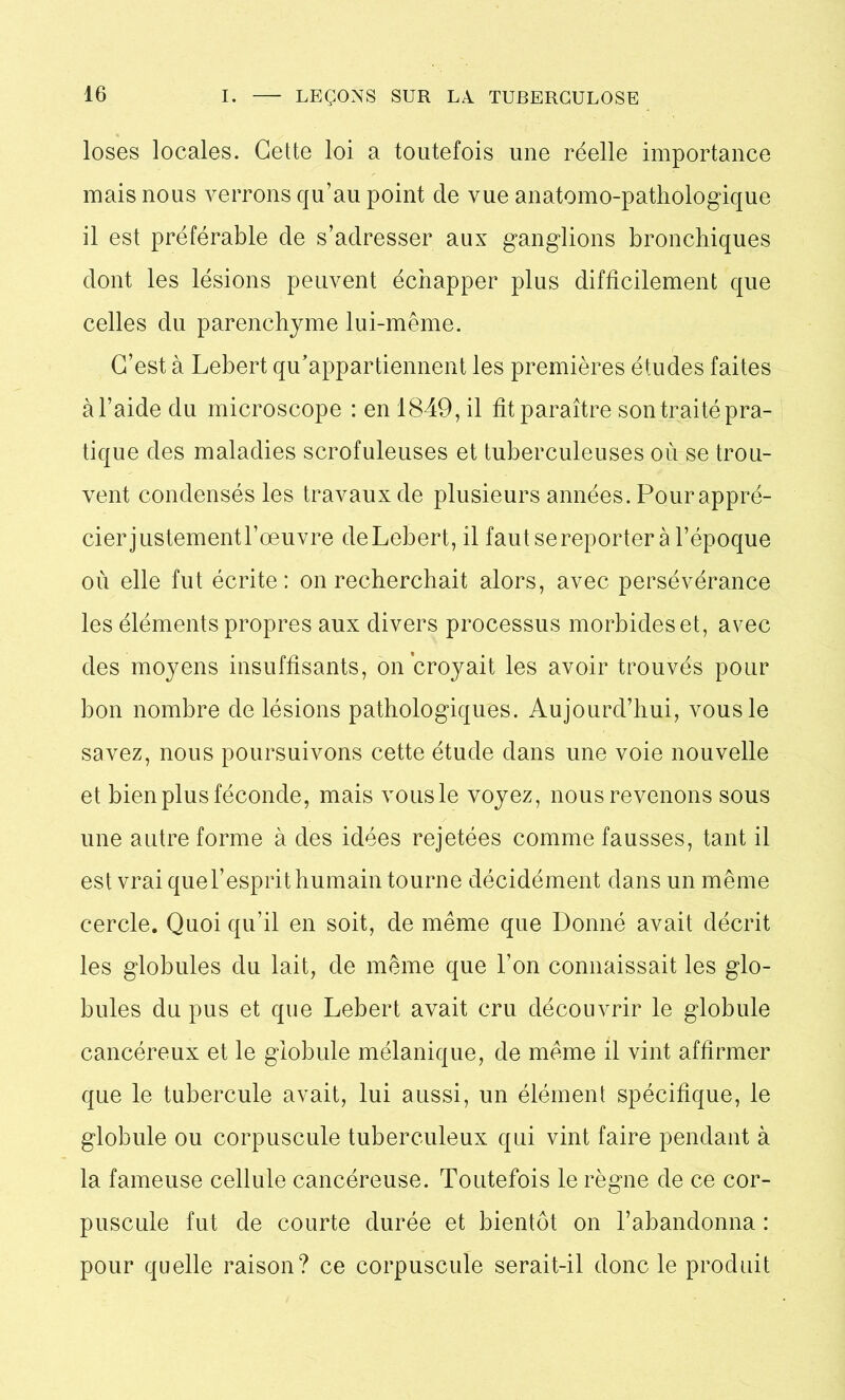 loses locales. Cette loi a toutefois une réelle importance mais nous verrons qu’au point de vue anatomo-pathologique il est préférable de s’adresser aux ganglions bronchiques dont les lésions peuvent échapper plus difficilement que celles du parenchyme lui-même. C’est à Lebert qu’appartiennent les premières études faites à l’aide du microscope : en 1849, il fit paraître son traité pra- tique des maladies scrofuleuses et tuberculeuses où se trou- vent condensés les travaux de plusieurs années. Pour appré- cier justement l’œuvre de Lebert, il faut se reporter à l’époque où elle fut écrite: on recherchait alors, avec persévérance les éléments propres aux divers processus morbides et, avec des moyens insuffisants, on croyait les avoir trouvés pour bon nombre de lésions pathologiques. Aujourd’hui, vous le savez, nous poursuivons cette étude dans une voie nouvelle et bien plus féconde, mais vousle voyez, nous revenons sous une autre forme à des idées rejetées comme fausses, tant il est vrai quel’esprit humain tourne décidément dans un même cercle. Quoi qu’il en soit, de même que Donné avait décrit les globules du lait, de même que l’on connaissait les glo- bules du pus et que Lebert avait cru découvrir le globule cancéreux et le globule mélanique, de même il vint affirmer que le tubercule avait, lui aussi, un élément spécifique, le globule ou corpuscule tuberculeux qui vint faire pendant à la fameuse cellule cancéreuse. Toutefois le règne de ce cor- puscule fut de courte durée et bientôt on l’abandonna : pour quelle raison? ce corpuscule serait-il donc le produit