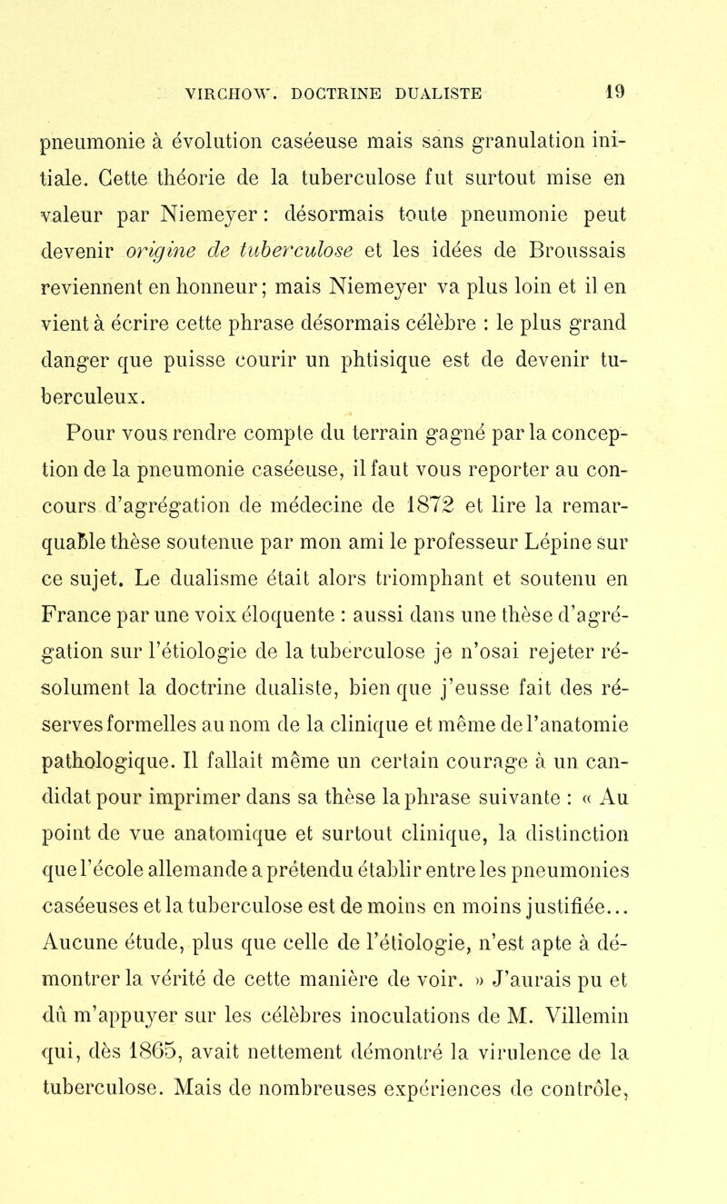 pneumonie à évolution caséeuse mais sans granulation ini- tiale. Cette théorie de la tuberculose fut surtout mise en valeur par Niemeyer : désormais toute pneumonie peut devenir origine de tuberculose et les idées de Broussais reviennent en honneur ; mais Niemeyer va plus loin et il en vient à écrire cette phrase désormais célèbre : le plus grand danger que puisse courir un phtisique est de devenir tu- berculeux. Pour vous rendre compte du terrain gagné par la concep- tion de la pneumonie caséeuse, il faut vous reporter au con- cours d’agrégation de médecine de 1872 et lire la remar- quable thèse soutenue par mon ami le professeur Lépine sur ce sujet. Le dualisme était alors triomphant et soutenu en France par une voix éloquente : aussi dans une thèse d’agré- gation sur l’étiologie de la tuberculose je n’osai rejeter ré- solument la doctrine dualiste, bien que j’eusse fait des ré- serves formelles au nom de la clinique et même de l’anatomie pathologique. Il fallait même un certain courage à un can- didat pour imprimer dans sa thèse la phrase suivante : « Au point de vue anatomique et surtout clinique, la distinction que l’école allemande a prétendu établir entre les pneumonies caséeuses et la tuberculose est de moins en moins justifiée... Aucune étude, plus que celle de l’étiologie, n’est apte à dé- montrer la vérité de cette manière de voir. » J’aurais pu et dû m’appuyer sur les célèbres inoculations de M. Villemin qui, dès 1865, avait nettement démontré la virulence de la tuberculose. Mais de nombreuses expériences de contrôle,