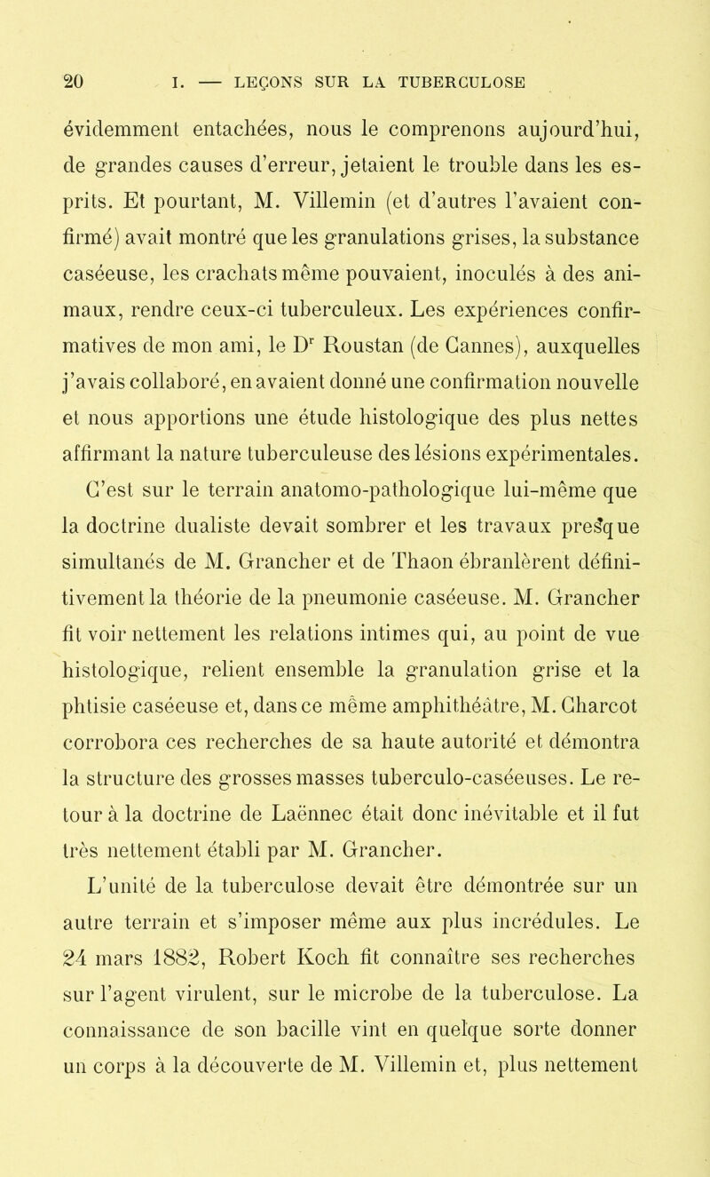 évidemment entachées, nous le comprenons aujourd’hui, de grandes causes d’erreur, jetaient le trouble dans les es- prits. Et pourtant, M. Villemin (et d’autres l’avaient con- firmé) avait montré que les granulations grises, la substance caséeuse, les crachats même pouvaient, inoculés à des ani- maux, rendre ceux-ci tuberculeux. Les expériences confir- matives de mon ami, le Dr Roustan (de Cannes), auxquelles j’avais collaboré, en avaient donné une confirmation nouvelle et nous apportions une étude histologique des plus nettes affirmant la nature tuberculeuse des lésions expérimentales. C’est sur le terrain anatomo-pathologique lui-même que la doctrine dualiste devait sombrer et les travaux presque simultanés de M. Grancher et de Thaon ébranlèrent défini- tivement la théorie de la pneumonie caséeuse. M. Grancher fit voir nettement les relations intimes qui, au point de vue histologique, relient ensemble la granulation grise et la phtisie caséeuse et, dans ce même amphithéâtre, M. Charcot corrobora ces recherches de sa haute autorité et démontra la structure des grosses masses tuberculo-caséeuses. Le re- tour à la doctrine de Laënnec était donc inévitable et il fut très nettement établi par M. Grancher. L’unité de la tuberculose devait être démontrée sur un autre terrain et s’imposer même aux plus incrédules. Le 24 mars 1882, Robert Koch fit connaître ses recherches sur l’agent virulent, sur le microbe de la tuberculose. La connaissance de son bacille vint en quelque sorte donner un corps à la découverte de M. Villemin et, plus nettement