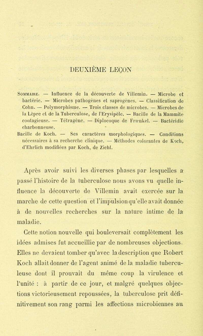 DEUXIÈME LEÇON Sommaire. — Influence de la découverte de Villemin. — Microbe et bactérie. — Microbes pathogènes et saprogènes. — Classification de Colin. — Polymorphisme. — Trois classes de microbes. — Microbes de- là Lèpre et de la Tuberculose, de l’Erysipèle. — Bacille de la Mammite contagieuse. — Tétragène. — Diplocoque de Frænkel. — Bactéridie charbonneuse. Bacille de Koch. — Ses caractères morphologiques. — Condilions nécessaires à sa recherche clinique. — Méthodes colorantes de Koch.,. d’Ehrlich modifiées par Koch, de Ziehl. Après avoir suivi les diverses phases par lesquelles a passé l’histoire de la tuberculose nous avons vu quelle in- fluence la découverte de Villemin avait exercée sur la marche de cette question etTimpulsion qu’elle avait donnée à de nouvelles recherches sur la nature intime de la maladie. Cette notion nouvelle qui bouleversait complètement les idées admises fut accueillie par de nombreuses objections. Elles ne devaient tomber qu’avec la description que Robert Koch allait donner de l’agent animé de la maladie tubercu- leuse dont il prouvait du même coup la virulence et l’unité : à partir de ce jour, et malgré quelques objec- tions victorieusement repoussées, la tuberculose prit défi- nitivement son rang parmi les affections microbiennes au