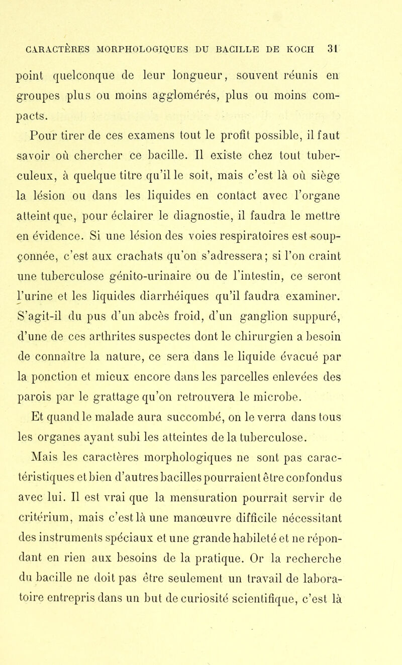 point quelconque de leur longueur, souvent réunis en groupes plus ou moins agglomérés, plus ou moins com- pacts. Pour tirer de ces examens tout le profit possible, il faut savoir où chercher ce bacille. Il existe chez tout tuber- culeux, à quelque titre qu’il le soit, mais c’est là où siège la lésion ou dans les liquides en contact avec l’organe atteint que, pour éclairer le diagnostie, il faudra le mettre en évidence. Si une lésion des voies respiratoires est «soup- çonnée, c’est aux crachats qu’on s’adressera; si l’on craint une tuberculose génito-urinaire ou de l’intestin, ce seront l’urine et les liquides diarrhéiques qu’il faudra examiner. S’agit-il du pus d’un abcès froid, d’un ganglion suppuré, d’une de ces arthrites suspectes dont le chirurgien a besoin de connaître la nature, ce sera dans le liquide évacué par la ponction et mieux encore dans les parcelles enlevées des parois par le grattage qu’on retrouvera le microbe. Et quand le malade aura succombé, on le verra dans tous les organes ayant subi les atteintes de la tuberculose. Mais les caractères morphologiques ne sont pas carac- téristiques et bien d’autres bacilles pourraient être confondus avec lui. Il est vrai que la mensuration pourrait servir de critérium, mais c’est là une manoeuvre difficile nécessitant des instruments spéciaux et une grande habileté et ne répon- dant en rien aux besoins de la pratique. Or la recherche du bacille ne doit pas être seulement un travail de labora- toire entrepris dans un but de curiosité scientifique, c’est là