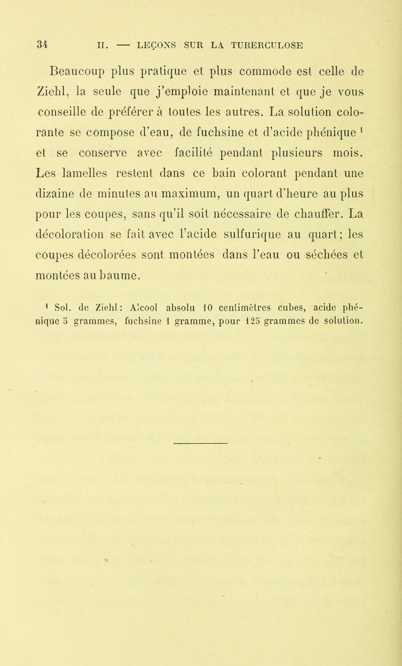 Beaucoup plus pratique et plus commode est celle de Zielil, la seule que j’emploie maintenant et que je vous conseille de préférer à toutes les autres. La solution colo- rante se compose d’eau, de fuchsine et d’acide phénique 1 et se conserve avec facilité pendant plusieurs mois. Les lamelles restent dans ce bain colorant pendant une dizaine de minutes au maximum, un quart d’heure au plus pour les coupes, sans qu’il soit nécessaire de chauffer. La décoloration se fait avec l’acide sulfurique au quart ; les coupes décolorées sont montées dans l’eau ou séchées et montées au baume. 1 Sol. de Ziehl : Alcool absolu 10 centimètres cubes, acide phé- nique o grammes, fuchsine 1 gramme, pour 123 grammes de solution.